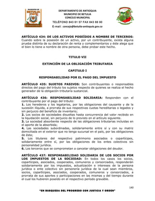 DEPARTAMENTO DE ANTIOQUIA
                             MUNICIPIO DE BETULIA
                              CONCEJO MUNICIPAL
                      TELÉFONO 843 61 57 FAX 843 66 90
                      E-mail: concejo@betulia-antioquia.gov.co



ARTÍCULO 434: DE LOS ACTIVOS POSEÍDOS A NOMBRE DE TERCEROS:
Cuando sobre la posesión de un activo, por un contribuyente, exista alguna
prueba distinta de su declaración de renta y complementarios y éste alega que
el bien lo tiene a nombre de otra persona, debe probar este hecho.


                                   TITULO VII

               EXTINCIÓN DE LA OBLIGACIÓN TRIBUTARIA

                                  CAPITULO I

            RESPONSABILIDAD POR EL PAGO DEL IMPUESTO

ARTÍCULO 435: SUJETOS PASIVOS: Son contribuyentes o responsables
directos del pago del tributo los sujetos respecto de quienes se realiza el hecho
generador de la obligación tributaria sustancial.

ARTÍCULO 436: RESPONSABILIDAD SOLIDARIA: Responden con el
contribuyente por el pago del tributo:
1. Los herederos y los legatarios, por las obligaciones del causante y de la
sucesión ilíquida, a prorrata de sus respectivas cuotas hereditarias o legados y
sin perjuicio del beneficio de inventario;
2. Los socios de sociedades disueltas hasta concurrencia del valor recibido en
la liquidación social, sin perjuicio de lo previsto en el artículo siguiente.
3. La sociedad absorbente respecto de las obligaciones tributarias incluidas en
el aporte de la absorbida;
4. Las sociedades subordinadas, solidariamente entre sí y con su matriz
domiciliada en el exterior que no tenga sucursal en el país, por las obligaciones
de ésta;
5. Los titulares del respectivo patrimonio asociados o copartícipes,
solidariamente entre sí, por las obligaciones de los entes colectivos sin
personalidad jurídica.
6. Los terceros que se comprometan a cancelar obligaciones del deudor.

ARTÍCULO 437: RESPONSABILIDAD SOLIDARIA DE LOS SOCIOS POR
LOS IMPUESTOS DE LA SOCIEDAD: En todos los casos los socios,
copartícipes, asociados, cooperados, comuneros y consorciados, responderán
solidariamente por los impuestos, actualización e intereses de la persona
jurídica o ente colectivo sin personería jurídica de la cual sean miembros,
socios, copartícipes, asociados, cooperados, comuneros y consorciados, a
prorrata de sus aportes o participaciones en las mismas y del tiempo durante
el cual los hubieren poseído en el respectivo período gravable.

                                                                             140
            “EN BUSQUEDA DEL PROGRESO CON JUSTICIA Y ORDEN”
 