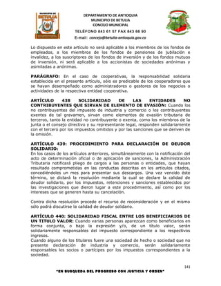 DEPARTAMENTO DE ANTIOQUIA
                             MUNICIPIO DE BETULIA
                              CONCEJO MUNICIPAL
                      TELÉFONO 843 61 57 FAX 843 66 90
                      E-mail: concejo@betulia-antioquia.gov.co

Lo dispuesto en este artículo no será aplicable a los miembros de los fondos de
empleados, a los miembros de los fondos de pensiones de jubilación e
invalidez, a los suscriptores de los fondos de inversión y de los fondos mutuos
de inversión, ni será aplicable a los accionistas de sociedades anónimas y
asimiladas a anónimas.

PARÁGRAFO: En el caso de cooperativas, la responsabilidad solidaria
establecida en el presente artículo, sólo es predicable de los cooperadores que
se hayan desempeñado como administradores o gestores de los negocios o
actividades de la respectiva entidad cooperativa.

ARTÍCULO        438      SOLIDARIDAD        DE      LAS     ENTIDADES       NO
CONTRIBUYENTES QUE SIRVAN DE ELEMENTO DE EVASIÓN: Cuando los
no contribuyentes del impuesto de industria y comercio o los contribuyentes
exentos de tal gravamen, sirvan como elementos de evasión tributaria de
terceros, tanto la entidad no contribuyente o exenta, como los miembros de la
junta o el consejo directivo y su representante legal, responden solidariamente
con el tercero por los impuestos omitidos y por las sanciones que se deriven de
la omisión.

ARTÍCULO 439: PROCEDIMIENTO PARA DECLARACIÓN DE DEUDOR
SOLIDARIO:
En los casos de los artículos anteriores, simultáneamente con la notificación del
acto de determinación oficial o de aplicación de sanciones, la Administración
Tributaria notificará pliego de cargos a las personas o entidades, que hayan
resultado comprometidas en las conductas descritas en los artículos citados,
concediéndoles un mes para presentar sus descargos. Una vez vencido éste
término, se dictará la resolución mediante la cual se declare la calidad de
deudor solidario, por los impuestos, retenciones y sanciones establecidos por
las investigaciones que dieron lugar a este procedimiento, así como por los
intereses que se generen hasta su cancelación.

Contra dicha resolución procede el recurso de reconsideración y en el mismo
sólo podrá discutirse la calidad de deudor solidario.

ARTÍCULO 440: SOLIDARIDAD FISCAL ENTRE LOS BENEFICIARIOS DE
UN TITULO VALOR: Cuando varias personas aparezcan como beneficiarios en
forma conjunta, o bajo la expresión y/o, de un título valor, serán
solidariamente responsables del impuesto correspondiente a los respectivos
ingresos.
Cuando alguno de los titulares fuere una sociedad de hecho o sociedad que no
presente declaración de industria y comercio, serán solidariamente
responsables los socios o partícipes por los impuestos correspondientes a la
sociedad.

                                                                              141
            “EN BUSQUEDA DEL PROGRESO CON JUSTICIA Y ORDEN”
 