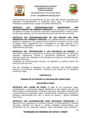DEPARTAMENTO DE ANTIOQUIA
                             MUNICIPIO DE BETULIA
                              CONCEJO MUNICIPAL
                      TELÉFONO 843 61 57 FAX 843 66 90
                     E-mail: concejo@betulia-antioquia.gov.co

Cuando alguno de los beneficiarios de que trata este artículo cancelare los
impuestos correspondientes al respectivo título valor, la Administración
Tributaria no podrá exigir el pago a los demás beneficiarios.

ARTÍCULO         441:       RESPONSABILIDAD          SUBSIDIARIA          POR
INCUMPLIMIENTO DE DEBERES FORMALES: Los obligados al cumplimiento
de deberes formales de terceros responden subsidiariamente cuando omitan
cumplir tales deberes, por las consecuencias que se deriven de su omisión.

ARTÍCULO 442: RESPONSABILIDAD DE LOS BANCOS POR PAGO
IRREGULAR DE CHEQUES FISCALES: Los establecimientos bancarios que
pagaren o negociaren o en cualquier forma violaren lo previsto en la ley sobre
el cheque fiscal, responderán en su totalidad por el pago irregular y sus
empleados responsables quedarán sometidos a las sanciones legales y
reglamentarias del caso.

ARTÍCULO 443: INFORMACIÓN A LAS CENTRALES DE RIESGO: La
información relativa al cumplimiento o mora de las obligaciones de impuestos,
anticipos, retenciones, tributos y gravámenes aduaneros, sanciones e
intereses, podrá ser reportada a las centrales de riesgo por la Administración
Tributaria Municipal.
Tratándose de contribuyentes morosos, se reportará su cuantía a partir del
sexto (6) mes de mora.

Una vez cancelada la obligación por todo concepto, esta entidad deberá
ordenar la eliminación inmediata y definitiva del registro en la respectiva
central de riesgo.

                                 CAPITULO II

         FORMAS DE EXTINGUIR LA OBLIGACIÓN TRIBUTARIA

                             SOLUCIÓN O PAGO

ARTÍCULO 444: LUGAR DE PAGO: El pago de los impuestos, tasas,
contribuciones y retenciones, deberá efectuarse en los lugares que para tal
efecto señale la Administración Tributaria Municipal. Ésta podrá recaudar total
o parcialmente los impuestos, tasas, contribuciones, retenciones, sanciones e
intereses administrados por ella, a través de bancos y demás entidades
financieras.

ARTÍCULO 445: AUTORIZACIÓN PARA RECAUDAR IMPUESTOS: En
desarrollo de lo dispuesto en el artículo anterior, la Administración Tributaria
Municipal, señalará los bancos y demás entidades especializadas, que
cumpliendo con los requisitos exigidos, están autorizados para recaudar y
                                                                            142
            “EN BUSQUEDA DEL PROGRESO CON JUSTICIA Y ORDEN”
 