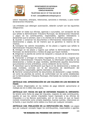 DEPARTAMENTO DE ANTIOQUIA
                             MUNICIPIO DE BETULIA
                              CONCEJO MUNICIPAL
                      TELÉFONO 843 61 57 FAX 843 66 90
                      E-mail: concejo@betulia-antioquia.gov.co

cobrar impuestos, anticipos, retenciones, sanciones e intereses, y para recibir
declaraciones tributarias.

Las entidades que obtengan autorización, deberán cumplir con las siguientes
obligaciones:

1. Recibir en todas sus oficinas, agencias o sucursales, con excepción de las
que señale la Administración Tributaria Municipal, las declaraciones tributarias
y pagos de los contribuyentes, responsables, agentes retenedores o
declarantes que lo soliciten, sean o no clientes de la entidad autorizada.
2. Guardar y conservar los documentos e informaciones relacionados con las
declaraciones y pagos, de tal manera que se garantice la reserva de los
mismos.
3. Consignar los valores recaudados, en los plazos y lugares que señale la
Administración Tributaria Municipal.
4. Entregar en los plazos y lugares que señale la Administración Tributaria
Municipal, las declaraciones y recibos de pago que hayan recibido.
5. Diligenciar la planilla de control de recepción y recaudo de las declaraciones
y recibos de pago.
6. Transcribir y entregar en medios magnéticos, en los plazos y lugares que
señale la Administración Tributaria Municipal, la información contenida en las
declaraciones y recibos de pago recibidos, identificando aquellos documentos
que presenten errores aritméticos, previa validación de los mismos.
7. Garantizar que la identificación que figure en las declaraciones y recibos de
pago recibidos, coincida con la del documento de identificación del
contribuyente, responsable, agente retenedor o declarante.
8. Numerar consecutivamente los documentos de declaración y pago recibido,
así como las planillas de control, de conformidad con las series establecidas
por la Administración Tributaria Municipal, informando los números anulados o
repetidos.

ARTÍCULO 446: APROXIMACIÓN DE LOS VALORES EN LOS RECIBOS DE
PAGO:
Los valores diligenciados en los recibos de pago deberán aproximarse al
múltiplo de mil (1.000) más cercano.

ARTÍCULO 447: FECHA EN QUE SE ENTIENDE PAGADO EL IMPUESTO:
Se tendrá como fecha de pago del impuesto, respecto de cada contribuyente,
aquélla en que los valores imputables hayan ingresado a las oficinas de
Impuestos o a los Bancos autorizados, aún en los casos en que se hayan
recibido inicialmente como simples depósitos, buenas cuentas, retenciones en
la fuente, o que resulten como saldos a su favor por cualquier concepto.

ARTÍCULO 448: PRELACIÓN EN LA IMPUTACIÓN DEL PAGO: Los pagos
que por cualquier concepto hagan los contribuyentes, responsables o agentes
                                                                              143
            “EN BUSQUEDA DEL PROGRESO CON JUSTICIA Y ORDEN”
 