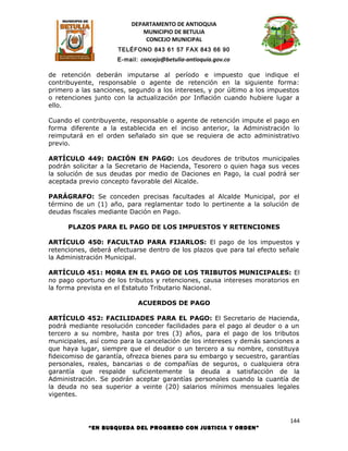 DEPARTAMENTO DE ANTIOQUIA
                            MUNICIPIO DE BETULIA
                             CONCEJO MUNICIPAL
                     TELÉFONO 843 61 57 FAX 843 66 90
                     E-mail: concejo@betulia-antioquia.gov.co

de retención deberán imputarse al período e impuesto que indique el
contribuyente, responsable o agente de retención en la siguiente forma:
primero a las sanciones, segundo a los intereses, y por último a los impuestos
o retenciones junto con la actualización por Inflación cuando hubiere lugar a
ello.

Cuando el contribuyente, responsable o agente de retención impute el pago en
forma diferente a la establecida en el inciso anterior, la Administración lo
reimputará en el orden señalado sin que se requiera de acto administrativo
previo.

ARTÍCULO 449: DACIÓN EN PAGO: Los deudores de tributos municipales
podrán solicitar a la Secretario de Hacienda, Tesorero o quien haga sus veces
la solución de sus deudas por medio de Daciones en Pago, la cual podrá ser
aceptada previo concepto favorable del Alcalde.

PARÁGRAFO: Se conceden precisas facultades al Alcalde Municipal, por el
término de un (1) año, para reglamentar todo lo pertinente a la solución de
deudas fiscales mediante Dación en Pago.

      PLAZOS PARA EL PAGO DE LOS IMPUESTOS Y RETENCIONES

ARTÍCULO 450: FACULTAD PARA FIJARLOS: El pago de los impuestos y
retenciones, deberá efectuarse dentro de los plazos que para tal efecto señale
la Administración Municipal.

ARTÍCULO 451: MORA EN EL PAGO DE LOS TRIBUTOS MUNICIPALES: El
no pago oportuno de los tributos y retenciones, causa intereses moratorios en
la forma prevista en el Estatuto Tributario Nacional.

                            ACUERDOS DE PAGO

ARTÍCULO 452: FACILIDADES PARA EL PAGO: El Secretario de Hacienda,
podrá mediante resolución conceder facilidades para el pago al deudor o a un
tercero a su nombre, hasta por tres (3) años, para el pago de los tributos
municipales, así como para la cancelación de los intereses y demás sanciones a
que haya lugar, siempre que el deudor o un tercero a su nombre, constituya
fideicomiso de garantía, ofrezca bienes para su embargo y secuestro, garantías
personales, reales, bancarias o de compañías de seguros, o cualquiera otra
garantía que respalde suficientemente la deuda a satisfacción de la
Administración. Se podrán aceptar garantías personales cuando la cuantía de
la deuda no sea superior a veinte (20) salarios mínimos mensuales legales
vigentes.



                                                                           144
            “EN BUSQUEDA DEL PROGRESO CON JUSTICIA Y ORDEN”
 