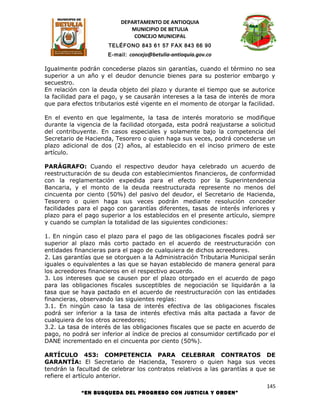 DEPARTAMENTO DE ANTIOQUIA
                             MUNICIPIO DE BETULIA
                              CONCEJO MUNICIPAL
                      TELÉFONO 843 61 57 FAX 843 66 90
                      E-mail: concejo@betulia-antioquia.gov.co

Igualmente podrán concederse plazos sin garantías, cuando el término no sea
superior a un año y el deudor denuncie bienes para su posterior embargo y
secuestro.
En relación con la deuda objeto del plazo y durante el tiempo que se autorice
la facilidad para el pago, y se causarán intereses a la tasa de interés de mora
que para efectos tributarios esté vigente en el momento de otorgar la facilidad.

En el evento en que legalmente, la tasa de interés moratorio se modifique
durante la vigencia de la facilidad otorgada, esta podrá reajustarse a solicitud
del contribuyente. En casos especiales y solamente bajo la competencia del
Secretario de Hacienda, Tesorero o quien haga sus veces, podrá concederse un
plazo adicional de dos (2) años, al establecido en el inciso primero de este
artículo.

PARÁGRAFO: Cuando el respectivo deudor haya celebrado un acuerdo de
reestructuración de su deuda con establecimientos financieros, de conformidad
con la reglamentación expedida para el efecto por la Superintendencia
Bancaria, y el monto de la deuda reestructurada represente no menos del
cincuenta por ciento (50%) del pasivo del deudor, el Secretario de Hacienda,
Tesorero o quien haga sus veces podrán mediante resolución conceder
facilidades para el pago con garantías diferentes, tasas de interés inferiores y
plazo para el pago superior a los establecidos en el presente artículo, siempre
y cuando se cumplan la totalidad de las siguientes condiciones:

1. En ningún caso el plazo para el pago de las obligaciones fiscales podrá ser
superior al plazo más corto pactado en el acuerdo de reestructuración con
entidades financieras para el pago de cualquiera de dichos acreedores.
2. Las garantías que se otorguen a la Administración Tributaria Municipal serán
iguales o equivalentes a las que se hayan establecido de manera general para
los acreedores financieros en el respectivo acuerdo.
3. Los intereses que se causen por el plazo otorgado en el acuerdo de pago
para las obligaciones fiscales susceptibles de negociación se liquidarán a la
tasa que se haya pactado en el acuerdo de reestructuración con las entidades
financieras, observando las siguientes reglas:
3.1. En ningún caso la tasa de interés efectiva de las obligaciones fiscales
podrá ser inferior a la tasa de interés efectiva más alta pactada a favor de
cualquiera de los otros acreedores;
3.2. La tasa de interés de las obligaciones fiscales que se pacte en acuerdo de
pago, no podrá ser inferior al índice de precios al consumidor certificado por el
DANE incrementado en el cincuenta por ciento (50%).

ARTÍCULO 453: COMPETENCIA PARA CELEBRAR CONTRATOS DE
GARANTÍA: El Secretario de Hacienda, Tesorero o quien haga sus veces
tendrán la facultad de celebrar los contratos relativos a las garantías a que se
refiere el artículo anterior.
                                                                              145
            “EN BUSQUEDA DEL PROGRESO CON JUSTICIA Y ORDEN”
 