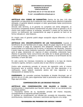 DEPARTAMENTO DE ANTIOQUIA
                             MUNICIPIO DE BETULIA
                              CONCEJO MUNICIPAL
                      TELÉFONO 843 61 57 FAX 843 66 90
                      E-mail: concejo@betulia-antioquia.gov.co



ARTÍCULO 454: COBRO DE GARANTÍAS: Dentro de los diez (10) días
siguientes a la ejecutoria de la resolución que ordene hacer efectiva la garantía
otorgada, el garante deberá consignar el valor garantizado hasta concurrencia
del saldo insoluto.
Vencido este término, si el garante no cumpliere con dicha obligación, el
funcionario competente librará mandamiento de pago contra el garante y en el
mismo acto podrá ordenar el embargo, secuestro y avalúo de los bienes del
mismo. La notificación del mandamiento de pago al garante se hará en la
forma indicada en este Estatuto.

En ningún caso el garante podrá alegar excepción alguna diferente a la de
pago efectivo.

ARTÍCULO 455: INCUMPLIMIENTO DE LAS FACILIDADES: Cuando el
beneficiario de una facilidad para el pago, dejare de pagar alguna de las cuotas
o incumpliere el pago de cualquiera otra obligación tributaria surgida con
posterioridad a la notificación de la misma, el Secretario de Hacienda, Tesorero
o quien haga sus veces mediante resolución, podrá dejar sin efecto la facilidad
para el pago, declarando sin vigencia el plazo concedido, ordenando hacer
efectiva la garantía hasta concurrencia del saldo de la deuda garantizada, la
práctica del embargo, secuestro y remate de los bienes o la terminación de los
contratos, si fuere del caso.

En este evento los intereses moratorios se liquidarán a la tasa de interés
moratorio vigente, siempre y cuando esta no sea inferior a la pactada.

Contra esta providencia procede el recurso de reposición ante el mismo
funcionario que la profirió, dentro de los cinco (5) días siguientes a su
notificación, quien deberá resolverlo dentro del mes siguiente a su
interposición en debida forma.

PARÁGRAFO: Se conceden precisas facultades al Alcalde Municipal, por el
término de un (1) año, para reglamentar todo lo pertinente a las Facilidades de
Pago aquí previstas.

               COMPENSACIÓN DE LAS DEUDAS FISCALES

ARTÍCULO 456: COMPENSACIÓN CON SALDOS A FAVOR: Los
contribuyentes o responsables que liquiden saldos a favor en sus declaraciones
tributarias podrán:
1. Imputarlos dentro de su liquidación privada del mismo impuesto,
correspondiente al siguiente período gravable.
2. Solicitar su compensación con deudas por concepto de impuestos, tasas,
contribuciones, retenciones, intereses y sanciones que figuren a su cargo.
                                                                             146
            “EN BUSQUEDA DEL PROGRESO CON JUSTICIA Y ORDEN”
 