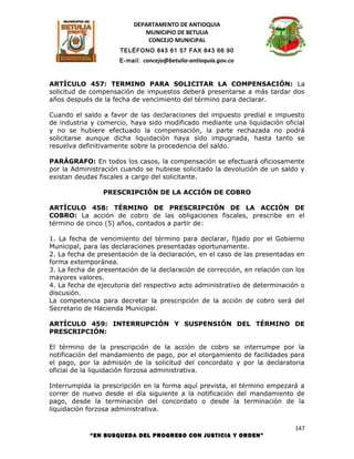 DEPARTAMENTO DE ANTIOQUIA
                             MUNICIPIO DE BETULIA
                              CONCEJO MUNICIPAL
                      TELÉFONO 843 61 57 FAX 843 66 90
                      E-mail: concejo@betulia-antioquia.gov.co



ARTÍCULO 457: TERMINO PARA SOLICITAR LA COMPENSACIÓN: La
solicitud de compensación de impuestos deberá presentarse a más tardar dos
años después de la fecha de vencimiento del término para declarar.

Cuando el saldo a favor de las declaraciones del impuesto predial e impuesto
de industria y comercio, haya sido modificado mediante una liquidación oficial
y no se hubiere efectuado la compensación, la parte rechazada no podrá
solicitarse aunque dicha liquidación haya sido impugnada, hasta tanto se
resuelva definitivamente sobre la procedencia del saldo.

PARÁGRAFO: En todos los casos, la compensación se efectuará oficiosamente
por la Administración cuando se hubiese solicitado la devolución de un saldo y
existan deudas fiscales a cargo del solicitante.

                PRESCRIPCIÓN DE LA ACCIÓN DE COBRO

ARTÍCULO 458: TÉRMINO DE PRESCRIPCIÓN DE LA ACCIÓN DE
COBRO: La acción de cobro de las obligaciones fiscales, prescribe en el
término de cinco (5) años, contados a partir de:

1. La fecha de vencimiento del término para declarar, fijado por el Gobierno
Municipal, para las declaraciones presentadas oportunamente.
2. La fecha de presentación de la declaración, en el caso de las presentadas en
forma extemporánea.
3. La fecha de presentación de la declaración de corrección, en relación con los
mayores valores.
4. La fecha de ejecutoria del respectivo acto administrativo de determinación o
discusión.
La competencia para decretar la prescripción de la acción de cobro será del
Secretario de Hacienda Municipal.

ARTÍCULO 459: INTERRUPCIÓN Y SUSPENSIÓN DEL TÉRMINO DE
PRESCRIPCIÓN:

El término de la prescripción de la acción de cobro se interrumpe por la
notificación del mandamiento de pago, por el otorgamiento de facilidades para
el pago, por la admisión de la solicitud del concordato y por la declaratoria
oficial de la liquidación forzosa administrativa.

Interrumpida la prescripción en la forma aquí prevista, el término empezará a
correr de nuevo desde el día siguiente a la notificación del mandamiento de
pago, desde la terminación del concordato o desde la terminación de la
liquidación forzosa administrativa.

                                                                             147
            “EN BUSQUEDA DEL PROGRESO CON JUSTICIA Y ORDEN”
 