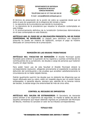 DEPARTAMENTO DE ANTIOQUIA
                             MUNICIPIO DE BETULIA
                              CONCEJO MUNICIPAL
                      TELÉFONO 843 61 57 FAX 843 66 90
                     E-mail: concejo@betulia-antioquia.gov.co

El término de prescripción de la acción de cobro se suspende desde que se
dicte el auto de suspensión de la diligencia del remate y hasta:
1. La ejecutoria de la providencia que decide la revocatoria.
2. La ejecutoria de la providencia que resuelve la situación contemplada en
este Código.
3. El pronunciamiento definitivo de la Jurisdicción Contencioso Administrativa
en el caso contemplado en este Estatuto.

ARTÍCULO 460: EL PAGO DE LA OBLIGACIÓN PRESCRITA, NO SE PUEDE
COMPENSAR, NI DEVOLVER: Lo pagado para satisfacer una obligación
prescrita no puede ser materia de repetición, aunque el pago se hubiere
efectuado sin conocimiento de la prescripción.




                REMISIÓN DE LAS DEUDAS TRIBUTARIAS

ARTÍCULO 461: FACULTAD DE REMISIÓN: El Alcalde Municipal queda
facultado para ordenar la supresión de los registros y cuentas corrientes de los
contribuyentes de su jurisdicción, las deudas a cargo de personas que hubieren
muerto sin dejar bienes.

Para poder hacer uso de esta facultad el Alcalde Municipal dictará la
correspondiente resolución, allegando previamente al expediente la partida de
defunción del contribuyente y las pruebas que acrediten satisfactoriamente la
circunstancia de no haber dejado bienes.

Podrán igualmente suprimir las deudas que no obstante las diligencias que se
hayan efectuado para su cobro, estén sin respaldo alguno por no existir bienes
embargados, ni garantía alguna, siempre que, además de no tenerse noticia
del deudor, la deuda tenga una anterioridad de más de cinco años.



                  CONTROL AL RECAUDO DE IMPUESTOS

ARTÍCULO 462: SALIDA DE EXTRANJEROS: El Secretario de Hacienda
podrá solicitar a los organismos de seguridad, se impida la salida del país de
aquellos extranjeros que hayan obtenido ingresos en jurisdicción del Municipio
de Betulia, mientras no cancelen el valor de los tributos correspondientes.


                                 TITULO VIII

                                                                             148
            “EN BUSQUEDA DEL PROGRESO CON JUSTICIA Y ORDEN”
 