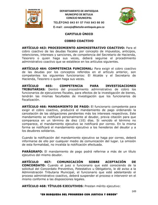 DEPARTAMENTO DE ANTIOQUIA
                             MUNICIPIO DE BETULIA
                              CONCEJO MUNICIPAL
                      TELÉFONO 843 61 57 FAX 843 66 90
                      E-mail: concejo@betulia-antioquia.gov.co

                               CAPITULO ÚNICO

                              COBRO COACTIVO

ARTÍCULO 463: PROCEDIMIENTO ADMINISTRATIVO COACTIVO: Para el
cobro coactivo de las deudas fiscales por concepto de impuestos, anticipos,
retenciones, intereses y sanciones, de competencia del Secretario de Hacienda,
Tesorero o quien haga sus veces, deberá seguirse el procedimiento
administrativo coactivo que se establece en los artículos siguientes.

ARTÍCULO 464: COMPETENCIA FUNCIONAL: Para exigir el cobro coactivo
de las deudas por los conceptos referidos en el artículo anterior, son
competentes los siguientes funcionarios: El Alcalde y el Secretario de
Hacienda, Tesorero o quien haga sus veces.

ARTÍCULO        465:      COMPETENCIA           PARA        INVESTIGACIONES
TRIBUTARIAS: Dentro del procedimiento administrativo de cobro los
funcionarios de ejecuciones fiscales, para efectos de la investigación de bienes,
tendrán las mismas facultades de investigación que los funcionarios de
fiscalización.

ARTÍCULO 466: MANDAMIENTO DE PAGO: El funcionario competente para
exigir el cobro coactivo, producirá el mandamiento de pago ordenando la
cancelación de las obligaciones pendientes más los intereses respectivos. Este
mandamiento se notificará personalmente al deudor, previa citación para que
comparezca en un término de diez (10) días. Si vencido el término no
comparece, el mandamiento ejecutivo se notificará por correo. En la misma
forma se notificará el mandamiento ejecutivo a los herederos del deudor y a
los deudores solidarios.

Cuando la notificación del mandamiento ejecutivo se haga por correo, deberá
informarse de ello por cualquier medio de comunicación del lugar. La omisión
de esta formalidad, no invalida la notificación efectuada.

PARÁGRAFO: El mandamiento de pago podrá referirse a más de un título
ejecutivo del mismo deudor.

ARTÍCULO        467:    COMUNICACIÓN           SOBRE      ACEPTACIÓN         DE
CONCORDATO: Cuando el juez o funcionario que esté conociendo de la
solicitud del Concordato Preventivo, Potestativo u Obligatorio, le dé aviso a la
Administración Tributaria Municipal, el funcionario que esté adelantando el
proceso administrativo coactivo, deberá suspender el proceso e intervenir en el
mismo conforme a las disposiciones legales.

ARTÍCULO 468: TÍTULOS EJECUTIVOS: Prestan mérito ejecutivo:
                                                                             149
            “EN BUSQUEDA DEL PROGRESO CON JUSTICIA Y ORDEN”
 