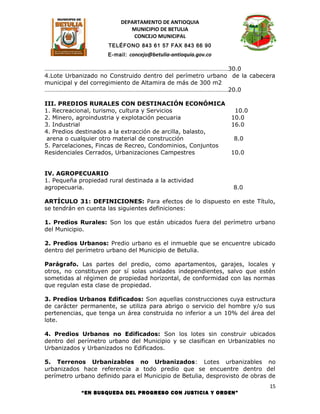 DEPARTAMENTO DE ANTIOQUIA
                             MUNICIPIO DE BETULIA
                              CONCEJO MUNICIPAL
                     TELÉFONO 843 61 57 FAX 843 66 90
                     E-mail: concejo@betulia-antioquia.gov.co

………………………………………………………………………………………………………30.0
4.Lote Urbanizado no Construido dentro del perímetro urbano de la cabecera
municipal y del corregimiento de Altamira de más de 300 m2
………………………………………………………………………………………………………20.0

III. PREDIOS RURALES CON DESTINACIÓN ECONÓMICA
1. Recreacional, turismo, cultura y Servicios                    10.0
2. Minero, agroindustria y explotación pecuaria                 10.0
3. Industrial                                                   16.0
4. Predios destinados a la extracción de arcilla, balasto,
 arena o cualquier otro material de construcción                8.0
5. Parcelaciones, Fincas de Recreo, Condominios, Conjuntos
Residenciales Cerrados, Urbanizaciones Campestres               10.0


IV. AGROPECUARIO
1. Pequeña propiedad rural destinada a la actividad
agropecuaria.                                                   8.0

ARTÍCULO 31: DEFINICIONES: Para efectos de lo dispuesto en este Título,
se tendrán en cuenta las siguientes definiciones:

1. Predios Rurales: Son los que están ubicados fuera del perímetro urbano
del Municipio.

2. Predios Urbanos: Predio urbano es el inmueble que se encuentre ubicado
dentro del perímetro urbano del Municipio de Betulia.

Parágrafo. Las partes del predio, como apartamentos, garajes, locales y
otros, no constituyen por sí solas unidades independientes, salvo que estén
sometidas al régimen de propiedad horizontal, de conformidad con las normas
que regulan esta clase de propiedad.

3. Predios Urbanos Edificados: Son aquellas construcciones cuya estructura
de carácter permanente, se utiliza para abrigo o servicio del hombre y/o sus
pertenencias, que tenga un área construida no inferior a un 10% del área del
lote.

4. Predios Urbanos no Edificados: Son los lotes sin construir ubicados
dentro del perímetro urbano del Municipio y se clasifican en Urbanizables no
Urbanizados y Urbanizados no Edificados.

5. Terrenos Urbanizables no Urbanizados: Lotes urbanizables no
urbanizados hace referencia a todo predio que se encuentre dentro del
perímetro urbano definido para el Municipio de Betulia, desprovisto de obras de
                                                                             15
            “EN BUSQUEDA DEL PROGRESO CON JUSTICIA Y ORDEN”
 