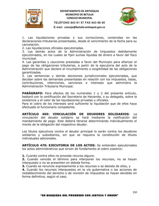 DEPARTAMENTO DE ANTIOQUIA
                             MUNICIPIO DE BETULIA
                              CONCEJO MUNICIPAL
                      TELÉFONO 843 61 57 FAX 843 66 90
                      E-mail: concejo@betulia-antioquia.gov.co



1. Las liquidaciones privadas y sus correcciones, contenidas en las
declaraciones tributarias presentadas, desde el vencimiento de la fecha para su
cancelación.
2. Las liquidaciones oficiales ejecutoriadas.
3. Los demás actos de la Administración de Impuestos debidamente
ejecutoriados, en los cuales se fijen sumas líquidas de dinero a favor del fisco
municipal.
4. Las garantías y cauciones prestadas a favor del Municipio para afianzar el
pago de las obligaciones tributarias, a partir de la ejecutoria del acto de la
Administración que declare el incumplimiento o exigibilidad de las obligaciones
garantizadas.
5. Las sentencias y demás decisiones jurisdiccionales ejecutoriadas, que
decidan sobre las demandas presentadas en relación con los impuestos, tasas,
contribuciones, retenciones, sanciones e intereses que administra la
Administración Tributaria Municipal.

PARÁGRAFO: Para efectos de los numerales 1 y 2 del presente artículo,
bastará con la certificación del Secretario de Hacienda, o su delegado, sobre la
existencia y el valor de las liquidaciones privadas u oficiales.
Para el cobro de los intereses será suficiente la liquidación que de ellos haya
efectuado el funcionario competente.

ARTÍCULO 469: VINCULACIÓN DE DEUDORES SOLIDARIOS: La
vinculación del deudor solidario se hará mediante la notificación del
mandamiento de pago. Este deberá librarse determinando individualmente el
monto de la obligación del respectivo deudor.

Los títulos ejecutivos contra el deudor principal lo serán contra los deudores
solidarios y subsidiarios, sin que se requiera la constitución de títulos
individuales adicionales.

ARTÍCULO 470: EJECUTORIA DE LOS ACTOS: Se entienden ejecutoriados
los actos administrativos que sirven de fundamento al cobro coactivo:

1. Cuando contra ellos no proceda recurso alguno.
2. Cuando vencido el término para interponer los recursos, no se hayan
interpuesto o no se presenten en debida forma.
3. Cuando se renuncie expresamente a los recursos o se desista de ellos, y
4. Cuando los recursos interpuestos en la vía gubernativa o las acciones de
restablecimiento del derecho o de revisión de impuestos se hayan decidido en
forma definitiva, según el caso.




                                                                             150
            “EN BUSQUEDA DEL PROGRESO CON JUSTICIA Y ORDEN”
 