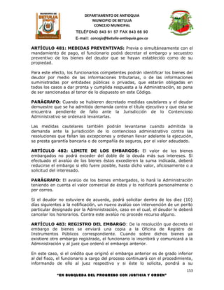 DEPARTAMENTO DE ANTIOQUIA
                             MUNICIPIO DE BETULIA
                              CONCEJO MUNICIPAL
                      TELÉFONO 843 61 57 FAX 843 66 90
                      E-mail: concejo@betulia-antioquia.gov.co

ARTÍCULO 481: MEDIDAS PREVENTIVAS: Previa o simultáneamente con el
mandamiento de pago, el funcionario podrá decretar el embargo y secuestro
preventivo de los bienes del deudor que se hayan establecido como de su
propiedad.

Para este efecto, los funcionarios competentes podrán identificar los bienes del
deudor por medio de las informaciones tributarias, o de las informaciones
suministradas por entidades públicas o privadas, que estarán obligadas en
todos los casos a dar pronta y cumplida respuesta a la Administración, so pena
de ser sancionadas al tenor de lo dispuesto en este Código.

PARÁGRAFO: Cuando se hubieren decretado medidas cautelares y el deudor
demuestre que se ha admitido demanda contra el título ejecutivo y que esta se
encuentra pendiente de fallo ante la Jurisdicción de lo Contencioso
Administrativo se ordenará levantarlas.

Las medidas cautelares también podrán levantarse cuando admitida la
demanda ante la jurisdicción de lo contencioso administrativo contra las
resoluciones que fallan las excepciones y ordenan llevar adelante la ejecución,
se presta garantía bancaria o de compañía de seguros, por el valor adeudado.

ARTÍCULO 482: LIMITE DE LOS EMBARGOS: El valor de los bienes
embargados no podrá exceder del doble de la deuda más sus intereses. Si
efectuado el avalúo de los bienes éstos excedieren la suma indicada, deberá
reducirse el embargo si ello fuere posible, hasta dicho valor, oficiosamente o a
solicitud del interesado.

PARÁGRAFO: El avalúo de los bienes embargados, lo hará la Administración
teniendo en cuenta el valor comercial de éstos y lo notificará personalmente o
por correo.

Si el deudor no estuviere de acuerdo, podrá solicitar dentro de los diez (10)
días siguientes a la notificación, un nuevo avalúo con intervención de un perito
particular designado por la Administración, caso en el cual, el deudor le deberá
cancelar los honorarios. Contra este avalúo no procede recurso alguno.

ARTÍCULO 483: REGISTRO DEL EMBARGO: De la resolución que decreta el
embargo de bienes se enviará una copia a la Oficina de Registro de
Instrumentos Públicos correspondiente. Cuando sobre dichos bienes ya
existiere otro embargo registrado, el funcionario lo inscribirá y comunicará a la
Administración y al juez que ordenó el embargo anterior.

En este caso, si el crédito que originó el embargo anterior es de grado inferior
al del fisco, el funcionario a cargo del proceso continuará con el procedimiento,
informando de ello al juez respectivo y si éste lo solicita, pondrá a su
                                                                              153
            “EN BUSQUEDA DEL PROGRESO CON JUSTICIA Y ORDEN”
 