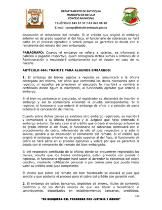 DEPARTAMENTO DE ANTIOQUIA
                             MUNICIPIO DE BETULIA
                              CONCEJO MUNICIPAL
                      TELÉFONO 843 61 57 FAX 843 66 90
                      E-mail: concejo@betulia-antioquia.gov.co

disposición el remanente del remate. Si el crédito que originó el embargo
anterior es de grado superior al del fisco, el funcionario de cobranzas se hará
parte en el proceso ejecutivo y velará porque se garantice la deuda con el
remanente del remate del bien embargado.

PARÁGRAFO: Cuando el embargo se refiera a salarios, se informará al
patrono o pagador respectivo, quien consignará dichas sumas a órdenes de la
Administración y responderá solidariamente con el deudor en caso de no
hacerlo.

ARTÍCULO 484: TRAMITE PARA ALGUNOS EMBARGOS:

1. El embargo de bienes sujetos a registro se comunicará a la oficina
encargada del mismo, por oficio que contendrá los datos necesarios para el
registro; si aquellos pertenecieren al ejecutado lo inscribirá y remitirá el
certificado donde figure la inscripción, al funcionario ejecutor que ordenó el
embargo.

Si el bien no pertenece al ejecutado, el registrador se abstendrá de inscribir el
embargo y así lo comunicará enviando la prueba correspondiente. Si lo
registra, el funcionario que ordenó el embargo de oficio o a petición de parte
ordenará la cancelación del mismo.

Cuando sobre dichos bienes ya existiere otro embargo registrado, se inscribirá
y comunicará a la Oficina Ejecutora y al Juzgado que haya ordenado el
embargo anterior. En este caso si el crédito que ordenó el embargo anterior es
de grado inferior al del Fisco, el funcionario de cobranzas continuará con el
procedimiento de cobro, informando de ello al juez respectivo y si este lo
solicita, pondrá a su disposición el remanente del remate. Si el crédito que
originó el embargo anterior es de grado superior al del fisco, el funcionario de
cobro se hará parte en el proceso ejecutivo y velará por que se garantice la
deuda con el remanente del remate del bien embargado.

Si del respectivo certificado de la oficina donde se encuentren registrados los
bienes, resulta que los bienes embargados están gravados con prenda o
hipoteca, el funcionario ejecutor hará saber al acreedor la existencia del cobro
coactivo, mediante notificación personal o por correo para que pueda hacer
valer su crédito ante juez competente.

El dinero que sobre del remate del bien hipotecado se enviará al juez que
solicite y que adelante el proceso para el cobro del crédito con garantía real.

2. El embargo de saldos bancarios, depósitos de ahorro, títulos de contenido
crediticio y de los demás valores de que sea titular o beneficiario el
contribuyente, depositados en establecimientos bancarios, crediticios,
                                                                              154
            “EN BUSQUEDA DEL PROGRESO CON JUSTICIA Y ORDEN”
 