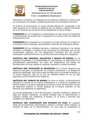 DEPARTAMENTO DE ANTIOQUIA
                             MUNICIPIO DE BETULIA
                              CONCEJO MUNICIPAL
                      TELÉFONO 843 61 57 FAX 843 66 90
                      E-mail: concejo@betulia-antioquia.gov.co

financieros o similares, en cualquiera de sus oficinas o agencias en todo el país
se comunicará a la entidad y quedará consumado con la recepción del oficio.

Al recibirse la comunicación, la suma retenida deberá ser consignada al día
hábil siguiente en la cuenta de depósitos que se señale, o deberá informarse
de la no existencia de sumas de dinero depositadas en dicha entidad.

PARÁGRAFO 1: Los embargos no contemplados en esta norma se tramitarán
y perfeccionarán de acuerdo con lo dispuesto en el artículo 681 del Código de
Procedimiento Civil.

PARÁGRAFO 2: Lo dispuesto en el numeral 1) de este artículo en lo relativo a
la prelación de los embargos, será aplicable a todo tipo de embargo de bienes.

PARÁGRAFO 3: Las entidades bancarias, crediticias financieras y las demás
personas y entidades, a quienes se les comunique los embargos, que no den
cumplimiento oportuno con las obligaciones impuestas por las normas,
responderán solidariamente con el contribuyente por el pago de la obligación.

ARTÍCULO 485: EMBARGO, SECUESTRO Y REMATE DE BIENES: En los
aspectos compatibles y no contemplados en este Estatuto, se observarán en el
procedimiento administrativo de cobro las disposiciones del Código de
Procedimiento Civil que regulan el embargo, secuestro y remate de bienes.

ARTÍCULO 486: OPOSICIÓN AL SECUESTRO: En la misma diligencia que
ordena el secuestro se practicarán las pruebas conducentes y se decidirá la
oposición presentada, salvo que existan pruebas que no se puedan practicar en
la misma diligencia, caso en el cual se resolverá dentro de los (5) días
siguientes a la terminación de la diligencia.

ARTÍCULO 487: REMATE DE BIENES: En firme el avalúo, la Administración
efectuará el remate de los bienes directamente o a través de entidades de
derecho público o privado y adjudicará los bienes a favor del Municipio en caso
de declararse desierto el remate después de la tercera licitación, en los
términos que establezca el reglamento.

Los bienes adjudicados a favor del Municipio y aquellos recibidos en dación en
pago por deudas tributarias, se podrán entregar para su administración a
cualquier entidad que establezca el Alcalde, en la forma y términos que
establezca el reglamento.

ARTÍCULO 488: SUSPENSIÓN POR ACUERDO DE PAGO: En cualquier
etapa del procedimiento administrativo coactivo el deudor podrá celebrar un
acuerdo de pago con la Administración, en cuyo caso se suspenderá el

                                                                              155
            “EN BUSQUEDA DEL PROGRESO CON JUSTICIA Y ORDEN”
 