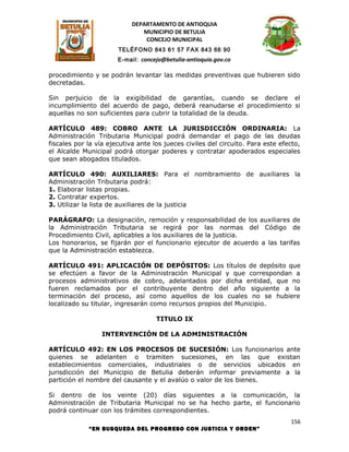 DEPARTAMENTO DE ANTIOQUIA
                               MUNICIPIO DE BETULIA
                                CONCEJO MUNICIPAL
                       TELÉFONO 843 61 57 FAX 843 66 90
                       E-mail: concejo@betulia-antioquia.gov.co

procedimiento y se podrán levantar las medidas preventivas que hubieren sido
decretadas.

Sin perjuicio de la exigibilidad de garantías, cuando se declare el
incumplimiento del acuerdo de pago, deberá reanudarse el procedimiento si
aquellas no son suficientes para cubrir la totalidad de la deuda.

ARTÍCULO 489: COBRO ANTE LA JURISDICCIÓN ORDINARIA: La
Administración Tributaria Municipal podrá demandar el pago de las deudas
fiscales por la vía ejecutiva ante los jueces civiles del circuito. Para este efecto,
el Alcalde Municipal podrá otorgar poderes y contratar apoderados especiales
que sean abogados titulados.

ARTÍCULO 490: AUXILIARES: Para el nombramiento de auxiliares la
Administración Tributaria podrá:
1. Elaborar listas propias.
2. Contratar expertos.
3. Utilizar la lista de auxiliares de la justicia

PARÁGRAFO: La designación, remoción y responsabilidad de los auxiliares de
la Administración Tributaria se regirá por las normas del Código de
Procedimiento Civil, aplicables a los auxiliares de la justicia.
Los honorarios, se fijarán por el funcionario ejecutor de acuerdo a las tarifas
que la Administración establezca.

ARTÍCULO 491: APLICACIÓN DE DEPÓSITOS: Los títulos de depósito que
se efectúen a favor de la Administración Municipal y que correspondan a
procesos administrativos de cobro, adelantados por dicha entidad, que no
fueren reclamados por el contribuyente dentro del año siguiente a la
terminación del proceso, así como aquellos de los cuales no se hubiere
localizado su titular, ingresarán como recursos propios del Municipio.

                                    TITULO IX

                 INTERVENCIÓN DE LA ADMINISTRACIÓN

ARTÍCULO 492: EN LOS PROCESOS DE SUCESIÓN: Los funcionarios ante
quienes se adelanten o tramiten sucesiones, en las que existan
establecimientos comerciales, industriales o de servicios ubicados en
jurisdicción del Municipio de Betulia deberán informar previamente a la
partición el nombre del causante y el avalúo o valor de los bienes.

Si dentro de los veinte (20) días siguientes a la comunicación, la
Administración de Tributaria Municipal no se ha hecho parte, el funcionario
podrá continuar con los trámites correspondientes.
                                                                                 156
             “EN BUSQUEDA DEL PROGRESO CON JUSTICIA Y ORDEN”
 