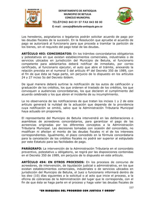 DEPARTAMENTO DE ANTIOQUIA
                              MUNICIPIO DE BETULIA
                               CONCEJO MUNICIPAL
                      TELÉFONO 843 61 57 FAX 843 66 90
                      E-mail: concejo@betulia-antioquia.gov.co



Los herederos, asignatarios o legatarios podrán solicitar acuerdo de pago por
las deudas fiscales de la sucesión. En la Resolución que apruebe el acuerdo de
pago se autorizará al funcionario para que proceda a tramitar la partición de
los bienes, sin el requisito del pago total de las deudas.

ARTÍCULO 493: CONCORDATOS: En los trámites concordatarios obligatorios
y potestativos en que existan establecimientos comerciales, industriales o de
servicios ubicados en jurisdicción del Municipio de Betulia, el funcionario
competente para adelantarlos deberá notificar de inmediato, por correo
certificado, al funcionario ejecutor, el auto que abre el trámite, anexando la
relación prevista en el numeral 5 del artículo 4º del Decreto 350 de 1989, con
el fin de que ésta se haga parte, sin perjuicio de lo dispuesto en los artículos
24 y 27 inciso 5o del Decreto ibídem.

De igual manera deberá surtirse la notificación de los autos de calificación y
graduación de los créditos, los que ordenen el traslado de los créditos, los que
convoquen a audiencias concordatarias, los que declaren el cumplimiento del
acuerdo celebrado y los que abren el incidente de su incumplimiento.

La no observancia de las notificaciones de que tratan los incisos 1 y 2 de este
artículo generará la nulidad de la actuación que dependa de la providencia
cuya notificación se omitió, salvo que la Administración Tributaria Municipal
haya actuado sin proponerla.

El representante del Municipio de Betulia intervendrá en las deliberaciones o
asambleas de acreedores concordatarios, para garantizar el pago de las
acreencias originadas por los diferentes conceptos a la Administración
Tributaria Municipal. Las decisiones tomadas con ocasión del concordato, no
modifican ni afectan el monto de las deudas fiscales ni el de los intereses
correspondientes. Igualmente, el plazo concedido en la fórmula concordataria
para la cancelación de los créditos fiscales no podrá ser superior al estipulado
por este Estatuto para las facilidades de pago.

PARÁGRAFO: La intervención de la Administración Tributaria en el concordato
preventivo, potestativo u obligatorio, se regirá por las disposiciones contenidas
en el Decreto 350 de 1989, sin perjuicio de lo dispuesto en este artículo.

ARTÍCULO 494: EN OTROS PROCESOS: En los procesos de concurso de
acreedores, de intervención, de liquidación judicial o administrativa, en los que
existan establecimientos comerciales, industriales o de servicios ubicados en
jurisdicción del Municipio de Betulia, el Juez o funcionario informará dentro de
los diez (10) días siguientes a la solicitud o al acto que inicie el proceso, a la
oficina de cobranzas de la Administración del lugar que le corresponda, con el
fin de que ésta se haga parte en el proceso y haga valer las deudas fiscales de
                                                                              157
             “EN BUSQUEDA DEL PROGRESO CON JUSTICIA Y ORDEN”
 