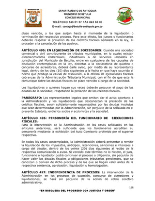DEPARTAMENTO DE ANTIOQUIA
                              MUNICIPIO DE BETULIA
                               CONCEJO MUNICIPAL
                      TELÉFONO 843 61 57 FAX 843 66 90
                      E-mail: concejo@betulia-antioquia.gov.co

plazo vencido, y las que surjan hasta el momento de la liquidación o
terminación del respectivo proceso. Para este efecto, los jueces o funcionarios
deberán respetar la prelación de los créditos fiscales señalada en la ley, al
proceder a la cancelación de los pasivos.

ARTÍCULO 495: EN LIQUIDACIÓN DE SOCIEDADES: Cuando una sociedad
comercial o civil contribuyente de tributos municipales, en lo cuales existan
establecimientos comerciales, industriales o de servicios ubicados en
jurisdicción del Municipio de Betulia, entre en cualquiera de las causales de
disolución contempladas en la ley, distintas a la declaratoria de quiebra o
concurso de acreedores, deberá darle aviso, por medio de su representante
legal, dentro de los diez (10) días siguientes a la fecha en que haya ocurrido el
hecho que produjo la causal de disolución, a la oficina de ejecuciones fiscales
cobranzas de la Administración Tributaria Municipal, con el fin de que esta le
comunique sobre las deudas fiscales de plazo vencido a cargo de la sociedad.

Los liquidadores o quienes hagan sus veces deberán procurar el pago de las
deudas de la sociedad, respetando la prelación de los créditos fiscales.

PARÁGRAFO: Los representantes legales que omitan dar el aviso oportuno a
la Administración y los liquidadores que desconozcan la prelación de los
créditos fiscales, serán solidariamente responsables por las deudas insolutas
que sean determinadas por la Administración, sin perjuicio de la señalada en el
presente Estatuto, entre los socios y accionistas y la sociedad.

ARTÍCULO 496: PERSONERÍA DEL FUNCIONARIO DE EJECUCIONES
FISCALES:
Para la intervención de la Administración en los casos señalados en los
artículos anteriores, será suficiente que los funcionarios acrediten su
personería mediante la exhibición del Auto Comisorio proferido por el superior
respectivo.

En todos los casos contemplados, la Administración deberá presentar o remitir
la liquidación de los impuestos, anticipos, retenciones, sanciones e intereses a
cargo del deudor, dentro de los veinte (20) días siguientes al recibo de la
respectiva comunicación o aviso. Si vencido este término no lo hiciere, el juez,
funcionario o liquidador podrá continuar el proceso o diligencia, sin perjuicio de
hacer valer las deudas fiscales u obligaciones tributarias pendientes, que se
conozcan o deriven de dicho proceso y de las que se hagan valer antes de la
respectiva sentencia, aprobación, liquidación u homologación.

ARTÍCULO 497: INDEPENDENCIA DE PROCESOS: La intervención de la
Administración en los procesos de sucesión, concurso de acreedores y
liquidaciones, se hará sin perjuicio de la acción de cobro coactivo
administrativo.
                                                                              158
             “EN BUSQUEDA DEL PROGRESO CON JUSTICIA Y ORDEN”
 
