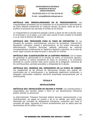 DEPARTAMENTO DE ANTIOQUIA
                             MUNICIPIO DE BETULIA
                              CONCEJO MUNICIPAL
                     TELÉFONO 843 61 57 FAX 843 66 90
                     E-mail: concejo@betulia-antioquia.gov.co



ARTÍCULO 498: IRREGULARIDADES EN EL PROCEDIMIENTO: Las
irregularidades procesales que se presenten en el procedimiento administrativo
de cobro deberán subsanarse en cualquier tiempo, de plano, antes de que se
profiera la actuación que aprueba el remate de los bienes.

La irregularidad se considerará saneada cuando a pesar de ella el deudor actúa
en el proceso y no la alega, y en todo caso cuando el acto cumplió su finalidad
y no se violó el derecho de defensa.

ARTÍCULO 499: PROVISIÓN PARA EL PAGO DE IMPUESTOS: En los
procesos de sucesión, concordatarios, concurso de acreedores, intervención,
liquidación voluntaria, judicial o administrativa, en los cuales intervenga la
Administración Tributaria Municipal, deberán efectuarse las reservas
correspondientes constituyendo el respectivo depósito o garantía, en el caso de
existir algún proceso de determinación o discusión en trámite.

ARTÍCULO 500: CLASIFICACIÓN DE LA CARTERA MOROSA: Con el objeto
de garantizar la oportunidad en el proceso de cobro, el funcionario ejecutor,
podrá clasificar la cartera pendiente de cobro en prioritaria y no prioritaria
teniendo en cuenta criterios tales como cuantía de la obligación, solvencia de
los contribuyentes, períodos gravables y antigüedad de la deuda.

ARTÍCULO 501: RESERVA DEL EXPEDIENTE EN LA ETAPA DE COBRO:
Los expedientes de las Oficinas de Ejecuciones Fiscales solo podrán ser
examinados por el contribuyente o su apoderado legalmente constituido, o
abogados autorizados mediante memorial presentado personalmente por el
contribuyente.

                                   TITULO X

                               DEVOLUCIONES

ARTÍCULO 502: DEVOLUCIÓN DE SALDOS A FAVOR: Los contribuyentes o
responsables que liquiden saldos a favor en sus declaraciones tributarias
podrán solicitar su devolución.

La Administración Tributaria Municipal deberá devolver oportunamente a los
contribuyentes, los pagos en exceso o de lo no debido, que éstos hayan
efectuado por concepto de obligaciones tributarias, cualquiera que fuere el
concepto del pago, siguiendo el mismo procedimiento que se aplica para las
devoluciones de los saldos a favor.




                                                                            159
            “EN BUSQUEDA DEL PROGRESO CON JUSTICIA Y ORDEN”
 