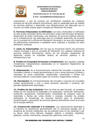 DEPARTAMENTO DE ANTIOQUIA
                             MUNICIPIO DE BETULIA
                              CONCEJO MUNICIPAL
                      TELÉFONO 843 61 57 FAX 843 66 90
                      E-mail: concejo@betulia-antioquia.gov.co

urbanización, y que de acuerdo con certificación expedida por cualquier
empresa de servicios públicos domiciliarios, esté en capacidad para ser dotado
de servicios públicos y desarrollar una infraestructura vial adecuada que lo
vincule a la malla urbana según concepto de Planeación Municipal.

6. Terrenos Urbanizados no Edificados: Los lotes urbanizados no edificados
es todo predio localizado dentro del perímetro urbano del Municipio de Betulia,
desprovisto de áreas construidas, que disponen de servicios públicos básicos,
de la infraestructura vial adecuada para su inmediato desarrollo, de acuerdo
con el concepto de la Oficina de Planeación Municipal y los que sólo dispongan
de edificaciones transitorias o inestables como cubiertos o ramadas sin pisos
definidos y similares.

7. Lotes no Urbanizables: Son los que se encuentran dentro del perímetro
urbano municipal y que en concepto de Planeación y/o cualquier empresa de
servicios públicos domiciliarios, dentro de las actuales condiciones de
desarrollo urbano es imposible dotarlo de servicios públicos o de
infraestructura vial.

8. Predios en Propiedad Horizontal o Condominios: Son aquellas unidades
inmobiliarias independientes establecidas en el respectivo Reglamento de
Propiedad Horizontal.

9. Urbanización: Es el fraccionamiento material del inmueble o conjunto de
inmuebles urbanos y rurales pertenecientes a una o varias personas jurídicas o
naturales, en zonas industriales, residenciales, comerciales o mixtas con
servicios públicos y autorizados según las normas y reglamentos urbanos.

10. Parcelación: Es el fraccionamiento del inmueble o conjunto de inmuebles
rurales perteneciente a una o varias personas naturales o jurídicas, por
parcelas debidamente autorizadas.

11. Predios de Uso Industrial: Para los fines de este Acuerdo, se considera
predio de uso industrial los dedicados a la producción, extracción, fabricación,
confección, preparación, transformación, ensamblaje de cualquier clase de
materiales o bienes por venta directa o encargo, incluidos los predios
destinados al almacenaje de recursos hídricos para la producción,
transformación y generación de servicios públicos domiciliarios como es el caso
de la energía eléctrica.

12. Construcción dedicada a la Industria: Las construcciones dedicadas a
la industria se caracterizan generalmente por su estructura pesada, por la
presencia de cerchas resistentes, por las grandes luces en las cubiertas y por
su altura, tales como fábricas, bodegas, talleres y similares, depósitos,
galpones, viveros, marraneras, porquerizas, gallineros, entre otras.
                                                                              16
            “EN BUSQUEDA DEL PROGRESO CON JUSTICIA Y ORDEN”
 