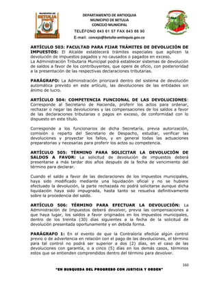 DEPARTAMENTO DE ANTIOQUIA
                             MUNICIPIO DE BETULIA
                              CONCEJO MUNICIPAL
                     TELÉFONO 843 61 57 FAX 843 66 90
                     E-mail: concejo@betulia-antioquia.gov.co

ARTÍCULO 503: FACULTAD PARA FIJAR TRÁMITES DE DEVOLUCIÓN DE
IMPUESTOS: El Alcalde establecerá trámites especiales que agilicen la
devolución de impuestos pagados y no causados o pagados en exceso.
La Administración Tributaria Municipal podrá establecer sistemas de devolución
de saldos a favor de los contribuyentes, que opere de oficio, con posterioridad
a la presentación de las respectivas declaraciones tributarias.

PARÁGRAFO: La Administración priorizará dentro del sistema de devolución
automática previsto en este artículo, las devoluciones de las entidades sin
ánimo de lucro.

ARTÍCULO 504: COMPETENCIA FUNCIONAL DE LAS DEVOLUCIONES:
Corresponde al Secretario de Hacienda, proferir los actos para ordenar,
rechazar o negar las devoluciones y las compensaciones de los saldos a favor
de las declaraciones tributarias o pagos en exceso, de conformidad con lo
dispuesto en este título.

Corresponde a los funcionarios de dicha Secretaría, previa autorización,
comisión o reparto del Secretario de Despacho, estudiar, verificar las
devoluciones y proyectar los fallos, y en general todas las actuaciones
preparatorias y necesarias para proferir los actos su competencia.

ARTÍCULO 505: TÉRMINO PARA SOLICITAR LA DEVOLUCIÓN DE
SALDOS A FAVOR: La solicitud de devolución de impuestos deberá
presentarse a más tardar dos años después de la fecha de vencimiento del
término para declarar.

Cuando el saldo a favor de las declaraciones de los impuestos municipales,
haya sido modificado mediante una liquidación oficial y no se hubiere
efectuado la devolución, la parte rechazada no podrá solicitarse aunque dicha
liquidación haya sido impugnada, hasta tanto se resuelva definitivamente
sobre la procedencia del saldo.

ARTÍCULO 506: TÉRMINO PARA EFECTUAR LA DEVOLUCIÓN: La
Administración de Impuestos deberá devolver, previa las compensaciones a
que haya lugar, los saldos a favor originados en los impuestos municipales,
dentro de los treinta (30) días siguientes a la fecha de la solicitud de
devolución presentada oportunamente y en debida forma.

PARÁGRAFO 1: En el evento de que la Contraloría efectúe algún control
previo o de advertencia en relación con el pago de las devoluciones, el término
para tal control no podrá ser superior a dos (2) días, en el caso de las
devoluciones con garantía, o a cinco (5) días en los demás casos, términos
estos que se entienden comprendidos dentro del término para devolver.

                                                                            160
            “EN BUSQUEDA DEL PROGRESO CON JUSTICIA Y ORDEN”
 
