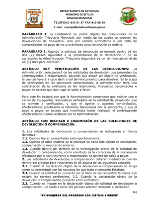 DEPARTAMENTO DE ANTIOQUIA
                             MUNICIPIO DE BETULIA
                              CONCEJO MUNICIPAL
                      TELÉFONO 843 61 57 FAX 843 66 90
                      E-mail: concejo@betulia-antioquia.gov.co

PARÁGRAFO 2: La Contraloría no podrá objetar las resoluciones de la
Administración Tributaria Municipal, por medio de las cuales se ordenen las
devoluciones de impuestos, sino por errores aritméticos o por falta de
comprobantes de pago de los gravámenes cuya devolución se ordene.

PARÁGRAFO 3: Cuando la solicitud de devolución se formule dentro de los
dos (2) meses siguientes a la presentación de la declaración o de su
corrección, la Administración Tributaria dispondrá de un término adicional de
un (1) mes para devolver.

ARTÍCULO        507:    VERIFICACIÓN       DE    LAS    DEVOLUCIONES:         La
Administración seleccionará de las solicitudes de devolución que presenten los
contribuyentes o responsables, aquellas que deban ser objeto de verificación,
la cual se llevará a cabo dentro del término previsto para devolver. En la etapa
de verificación de las solicitudes seleccionadas, la Administración hará una
constatación de la existencia de las retenciones, impuestos descontables o
pagos en exceso que dan lugar al saldo a favor.

Para este fin bastará con que la Administración compruebe que existen uno o
varios de los agentes retenedores señalados en la solicitud de devolución que
se somete a verificación, y que el agente o agentes comprobados,
efectivamente practicaron la retención denunciada por el solicitante, o que el
pago o pagos en exceso que manifiesta haber realizado el contribuyente
efectivamente fueron recibidos por la Administración.

ARTÍCULO 508: RECHAZO E INADMISIÓN DE LAS SOLICITUDES DE
DEVOLUCIÓN O COMPENSACIÓN:

1. Las solicitudes de devolución o compensación se rechazarán en forma
definitiva:
1.1. Cuando fueren presentadas extemporáneamente.
1.2. Cuando el saldo materia de la solicitud ya haya sido objeto de devolución,
compensación o imputación anterior.
1.3. Cuando dentro del término de la investigación previa de la solicitud de
devolución o compensación, como resultado de la corrección de la declaración
efectuada por el contribuyente o responsable, se genera un saldo a pagar.
2. Las solicitudes de devolución o compensación deberán inadmitirse cuando
dentro del proceso para resolverlas se dé alguna de las siguientes causales:
2.1. Cuando la declaración objeto de la devolución o compensación se tenga
como no presentada por las causales de que trata el presente Estatuto.
2.2. Cuando la solicitud se presente sin el lleno de los requisitos formales que
exigen las normas pertinentes. 2.3. Cuando la declaración objeto de la
devolución o compensación presente error aritmético.
2.3. Cuando se impute en la declaración objeto de solicitud de devolución o
compensación, un saldo a favor del período anterior diferente al declarado.
                                                                             161
            “EN BUSQUEDA DEL PROGRESO CON JUSTICIA Y ORDEN”
 