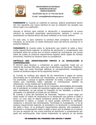 DEPARTAMENTO DE ANTIOQUIA
                             MUNICIPIO DE BETULIA
                              CONCEJO MUNICIPAL
                      TELÉFONO 843 61 57 FAX 843 66 90
                     E-mail: concejo@betulia-antioquia.gov.co



PARÁGRAFO 1: Cuando se inadmita la solicitud, deberá presentarse dentro
del mes siguiente una nueva solicitud en que se subsanen las causales que
dieron lugar a su inadmisión.

Vencido el término para solicitar la devolución o compensación la nueva
solicitud se entenderá presentada oportunamente, siempre y cuando su
presentación se efectúe dentro del plazo señalado en el inciso anterior.

En todo caso, si para subsanar la solicitud debe corregirse la declaración
tributaria, su corrección no podrá efectuarse fuera del término previsto en el
presente Estatuto.

PARÁGRAFO 2: Cuando sobre la declaración que originó el saldo a favor
exista requerimiento especial, la solicitud de devolución o compensación solo
procederá sobre las sumas que no fueron materia de controversia. Las sumas
sobre las cuales se produzca requerimiento especial serán objeto de rechazo
provisional, mientras se resuelve sobre su procedencia.

ARTÍCULO 509: INVESTIGACIÓN PREVIA A LA DEVOLUCIÓN O
COMPENSACIÓN:
El término para devolver o compensar se podrá suspender hasta por un
máximo de noventa (90) días, para que la Secretario de Hacienda, Tesorero o
quien haga sus veces Municipal adelante la correspondiente investigación,
cuando se produzca alguno de los siguientes hechos:

1. Cuando se verifique que alguna de las retenciones o pagos en exceso
denunciados por el solicitante son inexistentes, ya sea porque la retención no
fue practicada, o porque el agente retenedor no existe, o porque el pago en
exceso que manifiesta haber realizado el contribuyente, distinto de
retenciones, no fue recibido por la administración.
2. Cuando se verifique que alguno de los impuestos descontables denunciados
por el solicitante no cumple los requisitos legales para su aceptación, o cuando
sean inexistentes, ya sea porque el impuesto no fue liquidado, o porque el
proveedor o la operación no existe por ser ficticios.
3. Cuando a juicio del Secretario de Hacienda, Tesorero o quien haga sus
veces exista un indicio de inexactitud en la declaración que genera el saldo a
favor, en cuyo caso se dejará constancia escrita de las razones en que se
fundamenta el indicio, o cuando no fuere posible confirmar la identidad,
residencia o domicilio del contribuyente. Terminada la investigación, si no se
produce requerimiento especial, se procederá a la devolución o compensación
del saldo a favor. Si se produjere requerimiento especial, sólo procederá la
devolución o compensación sobre el saldo a favor que se plantee en el mismo,
sin que se requiera de una nueva solicitud de devolución o compensación por
parte del contribuyente. Este mismo tratamiento se aplicará en las demás
                                                                             162
            “EN BUSQUEDA DEL PROGRESO CON JUSTICIA Y ORDEN”
 