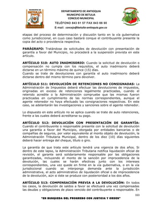 DEPARTAMENTO DE ANTIOQUIA
                              MUNICIPIO DE BETULIA
                               CONCEJO MUNICIPAL
                      TELÉFONO 843 61 57 FAX 843 66 90
                      E-mail: concejo@betulia-antioquia.gov.co

etapas del proceso de determinación y discusión tanto en la vía gubernativa
como jurisdiccional, en cuyo caso bastará conque el contribuyente presente la
copia del acto o providencia respectiva.

PARÁGRAFO: Tratándose de solicitudes de devolución con presentación de
garantía a favor del Municipio, no procederá a la suspensión prevista en este
artículo.

ARTÍCULO 510: AUTO INADMISORIO: Cuando la solicitud de devolución o
compensación no cumpla con los requisitos, el auto inadmisorio deberá
dictarse en un término máximo de quince (15) días.
Cuando se trate de devoluciones con garantía el auto inadmisorio deberá
dictarse dentro del mismo término para devolver.

ARTÍCULO 511: DEVOLUCIÓN DE RETENCIONES NO CONSIGNADAS: La
Administración de Impuestos deberá efectuar las devoluciones de impuestos,
originadas en exceso de retenciones legalmente practicadas, cuando el
retenido acredite o la Administración compruebe que las mismas fueron
practicadas en cumplimiento de las normas correspondientes, aunque el
agente retenedor no haya efectuado las consignaciones respectivas. En este
caso, se adelantarán las investigaciones y sanciones sobre el agente retenedor.

Lo dispuesto en este artículo no se aplica cuando se trate de auto retenciones,
frente a las cuales deberá acreditarse su pago.

ARTÍCULO 512: DEVOLUCIÓN CON PRESENTACIÓN DE GARANTÍA:
Cuando el contribuyente o responsable presente con la solicitud de devolución
una garantía a favor del Municipio, otorgada por entidades bancarias o de
compañías de seguros, por valor equivalente al monto objeto de devolución, la
Administración Tributaria Municipal, dentro de los diez (10) días siguientes
deberá hacer entrega del cheque, título o giro.

La garantía de que trata este artículo tendrá una vigencia de dos años. Si
dentro de este lapso, la Administración Tributaria notifica liquidación oficial de
revisión, el garante será solidariamente responsable por las obligaciones
garantizadas, incluyendo el monto de la sanción por improcedencia de la
devolución, las cuales se harán efectivas junto con los intereses
correspondientes, una vez quede en firme en la vía gubernativa, o en la vía
jurisdiccional cuando se interponga demanda ante la jurisdicción
administrativa, el acto administrativo de liquidación oficial o de improcedencia
de la devolución, aún si éste se produce con posterioridad a los dos años.

ARTÍCULO 513: COMPENSACIÓN PREVIA A LA DEVOLUCIÓN: En todos
los casos, la devolución de saldos a favor se efectuará una vez compensadas
las deudas y obligaciones de plazo vencido del contribuyente o responsable. En
                                                                              163
             “EN BUSQUEDA DEL PROGRESO CON JUSTICIA Y ORDEN”
 