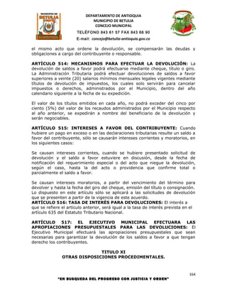 DEPARTAMENTO DE ANTIOQUIA
                              MUNICIPIO DE BETULIA
                               CONCEJO MUNICIPAL
                       TELÉFONO 843 61 57 FAX 843 66 90
                      E-mail: concejo@betulia-antioquia.gov.co

el mismo acto que ordene la devolución, se compensarán las deudas y
obligaciones a cargo del contribuyente o responsable.

ARTÍCULO 514: MECANISMOS PARA EFECTUAR LA DEVOLUCIÓN: La
devolución de saldos a favor podrá efectuarse mediante cheque, título o giro.
La Administración Tributaria podrá efectuar devoluciones de saldos a favor
superiores a veinte (20) salarios mínimos mensuales legales vigentes mediante
títulos de devolución de impuestos, los cuales solo servirán para cancelar
impuestos o derechos, administrados por el Municipio, dentro del año
calendario siguiente a la fecha de su expedición.

El valor de los títulos emitidos en cada año, no podrá exceder del cinco por
ciento (5%) del valor de los recaudos administrados por el Municipio respecto
al año anterior, se expedirán a nombre del beneficiario de la devolución y
serán negociables.

ARTÍCULO 515: INTERESES A FAVOR DEL CONTRIBUYENTE: Cuando
hubiere un pago en exceso o en las declaraciones tributarias resulte un saldo a
favor del contribuyente, sólo se causarán intereses corrientes y moratorios, en
los siguientes casos:

Se causan intereses corrientes, cuando se hubiere presentado solicitud de
devolución y el saldo a favor estuviere en discusión, desde la fecha de
notificación del requerimiento especial o del acto que niegue la devolución,
según el caso, hasta la del acto o providencia que confirme total o
parcialmente el saldo a favor.

Se causan intereses moratorios, a partir del vencimiento del término para
devolver y hasta la fecha del giro del cheque, emisión del título o consignación.
Lo dispuesto en este artículo sólo se aplicará a las solicitudes de devolución
que se presenten a partir de la vigencia de este acuerdo.
ARTÍCULO 516: TASA DE INTERÉS PARA DEVOLUCIONES: El interés a
que se refiere el artículo anterior, será igual a la tasa de interés prevista en el
artículo 635 del Estatuto Tributario Nacional.

ARTÍCULO 517: EL EJECUTIVO MUNICIPAL EFECTUARA                          LAS
APROPIACIONES PRESUPUESTALES PARA LAS DEVOLUCIONES: El
Ejecutivo Municipal efectuará las apropiaciones presupuestales que sean
necesarias para garantizar la devolución de los saldos a favor a que tengan
derecho los contribuyentes.

                             TITULO XI
               OTRAS DISPOSICIONES PROCEDIMENTALES.



                                                                               164
             “EN BUSQUEDA DEL PROGRESO CON JUSTICIA Y ORDEN”
 