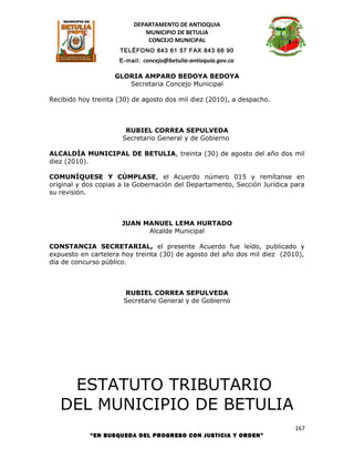 DEPARTAMENTO DE ANTIOQUIA
                             MUNICIPIO DE BETULIA
                              CONCEJO MUNICIPAL
                     TELÉFONO 843 61 57 FAX 843 66 90
                     E-mail: concejo@betulia-antioquia.gov.co

                    GLORIA AMPARO BEDOYA BEDOYA
                       Secretaria Concejo Municipal

Recibido hoy treinta (30) de agosto dos mil diez (2010), a despacho.



                       RUBIEL CORREA SEPULVEDA
                      Secretario General y de Gobierno

ALCALDÍA MUNICIPAL DE BETULIA, treinta (30) de agosto del año dos mil
diez (2010).

COMUNÍQUESE Y CÚMPLASE, el Acuerdo número 015 y remítanse en
original y dos copias a la Gobernación del Departamento, Sección Jurídica para
su revisión.



                      JUAN MANUEL LEMA HURTADO
                            Alcalde Municipal

CONSTANCIA SECRETARIAL, el presente Acuerdo fue leído, publicado y
expuesto en cartelera hoy treinta (30) de agosto del año dos mil diez (2010),
día de concurso público.



                      RUBIEL CORREA SEPULVEDA
                      Secretario General y de Gobierno




    ESTATUTO TRIBUTARIO
   DEL MUNICIPIO DE BETULIA
                                                                           167
            “EN BUSQUEDA DEL PROGRESO CON JUSTICIA Y ORDEN”
 