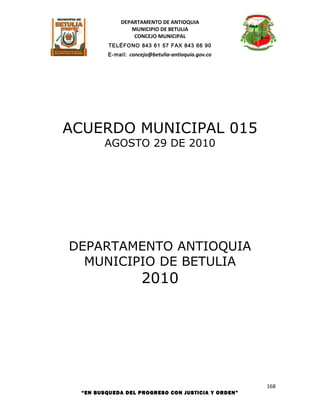 DEPARTAMENTO DE ANTIOQUIA
                MUNICIPIO DE BETULIA
                 CONCEJO MUNICIPAL
          TELÉFONO 843 61 57 FAX 843 66 90
         E-mail: concejo@betulia-antioquia.gov.co




ACUERDO MUNICIPAL 015
        AGOSTO 29 DE 2010




DEPARTAMENTO ANTIOQUIA
  MUNICIPIO DE BETULIA
                     2010




                                                    168
  “EN BUSQUEDA DEL PROGRESO CON JUSTICIA Y ORDEN”
 