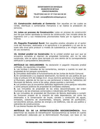 DEPARTAMENTO DE ANTIOQUIA
                             MUNICIPIO DE BETULIA
                              CONCEJO MUNICIPAL
                      TELÉFONO 843 61 57 FAX 843 66 90
                      E-mail: concejo@betulia-antioquia.gov.co



13. Construcción dedicada al Comercio: Son aquellas en las cuales se
vende, distribuye o comercializa mercancía o se realiza la prestación de
servicios.

14. Lotes en proceso de Construcción: Lotes en proceso de construcción
son los que tienen aprobada su licencia de construcción, han iniciado obras de
ingeniería civil y sus instalaciones provisionales hasta por la vigencia de la
licencia.

15. Pequeña Propiedad Rural: Son aquellos predios ubicados en el sector
rural del Municipio, destinados a la agricultura o la ganadería y el uso de su
suelo sólo sirva para producir a niveles de subsistencia y en ningún caso sea
de uso recreativo.

16. Unidad predial no Construida: Es la unidad predial que aun que se
encuentra sometida al régimen de propiedad horizontal, aún no ha sido
construida, sólo se aplica para terrazas y/o aire dentro de la correspondiente
edificación o parqueaderos descubiertos.

ARTÍCULO 32: EXCLUSIONES: No declararán ni pagarán impuesto predial
unificado, los siguientes inmuebles:
1. Las tumbas y bóvedas de los cementerios, siempre y cuando no sean de
propiedad de los parques cementerio.
2. Inmuebles destinados al funcionamiento de las Juntas de Acción Comunal.
3. En consideración a su especial destinación, los bienes de uso público de que
trata el artículo 674 del Código Civil. (Cuyo dominio pertenece a la República y
al Municipio, además de los que su uso pertenecen a todos los habitantes del
Municipio de Betulia, como el de calles, plazas puentes y caminos).
4. Los predios que se encuentren definidos legalmente como parques naturales
o como parques públicos de propiedad de entidades estatales.
5. Los inmuebles de propiedad de los entes descentralizados del orden
municipal y de las empresas comerciales e industriales del Municipio.
6. Los inmuebles de propiedad del Municipio de Betulia destinados a cumplir
las funciones propias de la creación de cada dependencia, así como los
destinados a la conservación de hoyas, canales y conducción de aguas,
embalses, colectores de alcantarillado, tanques, plantas de purificación,
servidumbres activas, plantas de energía y de teléfonos, vías de uso público y
sobrantes de construcciones.
7. Los bienes fiscales del Municipio.

ARTÍCULO 33: DE LA ESTRATIFICACIÓN SOCIOECONÓMICA: Para
determinar las escalas de Estratificación Socioeconómica se tendrá en cuenta
la clasificación elaborada por la Administración Municipal, con base en las

                                                                              17
            “EN BUSQUEDA DEL PROGRESO CON JUSTICIA Y ORDEN”
 