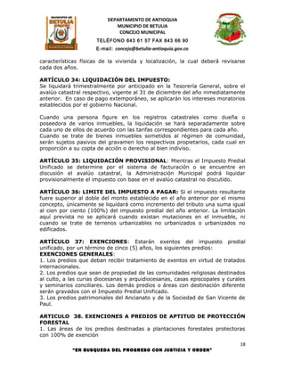 DEPARTAMENTO DE ANTIOQUIA
                             MUNICIPIO DE BETULIA
                              CONCEJO MUNICIPAL
                      TELÉFONO 843 61 57 FAX 843 66 90
                     E-mail: concejo@betulia-antioquia.gov.co

características físicas de la vivienda y localización, la cual deberá revisarse
cada dos años.

ARTÍCULO 34: LIQUIDACIÓN DEL IMPUESTO:
Se liquidará trimestralmente por anticipado en la Tesorería General, sobre el
avalúo catastral respectivo, vigente al 31 de diciembre del año inmediatamente
anterior. En caso de pago extemporáneo, se aplicarán los intereses moratorios
establecidos por el gobierno Nacional.

Cuando una persona figure en los registros catastrales como dueña o
poseedora de varios inmuebles, la liquidación se hará separadamente sobre
cada uno de ellos de acuerdo con las tarifas correspondientes para cada año.
Cuando se trate de bienes inmuebles sometidos al régimen de comunidad,
serán sujetos pasivos del gravamen los respectivos propietarios, cada cual en
proporción a su copta de acción o derecho al bien indiviso.

ARTÍCULO 35: LIQUIDACIÓN PROVISIONAL: Mientras el Impuesto Predial
Unificado se determine por el sistema de facturación o se encuentre en
discusión el avalúo catastral, la Administración Municipal podrá liquidar
provisionalmente el impuesto con base en el avalúo catastral no discutido.

ARTÍCULO 36: LIMITE DEL IMPUESTO A PAGAR: Si el impuesto resultante
fuere superior al doble del monto establecido en el año anterior por el mismo
concepto, únicamente se liquidará como incremento del tributo una suma igual
al cien por ciento (100%) del impuesto predial del año anterior. La limitación
aquí prevista no se aplicará cuando existan mutaciones en el inmueble, ni
cuando se trate de terrenos urbanizables no urbanizados o urbanizados no
edificados.

ARTÍCULO 37: EXENCIONES: Estarán exentos del impuesto predial
unificado, por un término de cinco (5) años, los siguientes predios:
EXENCIONES GENERALES:
1. Los predios que deban recibir tratamiento de exentos en virtud de tratados
internacionales.
2. Los predios que sean de propiedad de las comunidades religiosas destinados
al culto, a las curias diocesanas y arquidiocesanas, casas episcopales y curales
y seminarios conciliares. Los demás predios o áreas con destinación diferente
serán gravados con el Impuesto Predial Unificado.
3. Los predios patrimoniales del Ancianato y de la Sociedad de San Vicente de
Paul.

ARTICULO 38. EXENCIONES A PREDIOS DE APTITUD DE PROTECCIÓN
FORESTAL
1. Las áreas de los predios destinadas a plantaciones forestales protectoras
con 100% de exención
                                                                              18
            “EN BUSQUEDA DEL PROGRESO CON JUSTICIA Y ORDEN”
 