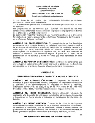 DEPARTAMENTO DE ANTIOQUIA
                             MUNICIPIO DE BETULIA
                              CONCEJO MUNICIPAL
                      TELÉFONO 843 61 57 FAX 843 66 90
                      E-mail: concejo@betulia-antioquia.gov.co

2. Las áreas de los predios con             plantaciones forestales protectoras-
productoras con un 75% de exención
3. Las áreas de los predios con plantaciones forestales productora con un 50%
de exención.
Los propietarios de los terrenos que          cumplan con alguna de las tres
características anteriores deberán inscribir su predio en el programa de tierras
de la oficina de la Unidad agropecuaria.
La clasificación y registro y avalúo del área realmente destinada a la protección
forestal deberá hacerse previamente en la Unidad Agropecuaria del Municipio y
en la oficina de Catastro Municipal.

ARTÍCULO 39: RECONOCIMIENTO: El reconocimiento de los beneficios
consagrados en el presente Acuerdo en cada caso particular, corresponderá a
la Administración Municipal a través del Secretario de Hacienda, Tesorero o
quien haga sus veces, mediante resolución motivada, previa solicitud del
contribuyente con el lleno de los requisitos que, en cada caso, acrediten el
derecho al beneficio. Los beneficios regirán a partir de la fecha de la
presentación de la solicitud y hasta los cinco (5) años aprobados en este
acuerdo.

ARTÍCULO 40: PÉRDIDA DE BENEFICIOS: El cambio de las condiciones que
dieron lugar al tratamiento preferencial, acarreará la pérdida de los beneficios
consagrados por el presente Acuerdo a las exenciones ya reconocidas.


                                  CAPITULO II

    IMPUESTO DE INDUSTRIA Y COMERCIO Y AVISOS Y TABLEROS

ARTÍCULO 41: AUTORIZACIÓN LEGAL: El Impuesto de Industria y
Comercio a que se refiere este acuerdo, comprende los impuestos de industria
y comercio, y su complementario el Impuesto de Avisos y Tableros,
autorizados por la Ley 97 de 1913, la ley 84 de 1915, la Ley 14 de 1983 y los
Decretos 1333 de 1986, y demás disposiciones que regulan la materia.

ARTÍCULO 42: HECHO GENERADOR. Genera obligación tributaria la
realización y/o desarrollo de actividades industriales, comerciales, de servicios
y financieras en forma directa o indirecta en jurisdicción del Municipio de
Betulia.

ARTÍCULO 43: HECHO GRAVADO: Consiste en la obtención de ingresos
como contraprestación a la realización de actividades industriales, comerciales,
de servicios y financieras, que se desarrollen, directa o indirectamente, en
jurisdicción del Municipio de Betulia. De acuerdo a la actividad desarrollada, el
hecho gravado se entiende realizado en el Municipio de Betulia, cuando:
                                                                               19
            “EN BUSQUEDA DEL PROGRESO CON JUSTICIA Y ORDEN”
 