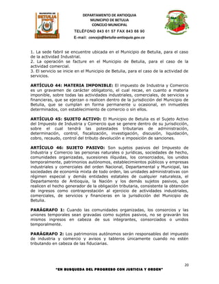 DEPARTAMENTO DE ANTIOQUIA
                              MUNICIPIO DE BETULIA
                               CONCEJO MUNICIPAL
                       TELÉFONO 843 61 57 FAX 843 66 90
                       E-mail: concejo@betulia-antioquia.gov.co



1. La sede fabril se encuentre ubicada en el Municipio de Betulia, para el caso
de la actividad Industrial.
2. La operación se facture en el Municipio de Betulia, para el caso de la
actividad comercial.
3. El servicio se inicie en el Municipio de Betulia, para el caso de la actividad de
servicios.

ARTÍCULO 44: MATERIA IMPONIBLE: El impuesto de Industria y Comercio
es un gravamen de carácter obligatorio, el cual recae, en cuanto a materia
imponible, sobre todas las actividades industriales, comerciales, de servicios y
financieras, que se ejerzan o realicen dentro de la jurisdicción del Municipio de
Betulia, que se cumplan en forma permanente u ocasional, en inmuebles
determinados, con establecimiento de comercio o sin ellos.

ARTÍCULO 45: SUJETO ACTIVO: El Municipio de Betulia es el Sujeto Activo
del Impuesto de Industria y Comercio que se genere dentro de su jurisdicción,
sobre el cual tendrá las potestades tributarias de administración,
determinación, control, fiscalización, investigación, discusión, liquidación,
cobro, recaudo, control del tributo devolución e imposición de sanciones.

ARTÍCULO 46: SUJETO PASIVO: Son sujetos pasivos del Impuesto de
Industria y Comercio las personas naturales o jurídicas, sociedades de hecho,
comunidades organizadas, sucesiones ilíquidas, los consorciados, los unidos
temporalmente, patrimonios autónomos, establecimientos públicos y empresas
industriales y comerciales del orden Nacional, Departamental y Municipal, las
sociedades de economía mixta de todo orden, las unidades administrativas con
régimen especial y demás entidades estatales de cualquier naturaleza, el
Departamento de Antioquia, la Nación y los demás sujetos pasivos, que
realicen el hecho generador de la obligación tributaria, consistente la obtención
de ingresos como contraprestación al ejercicio de actividades industriales,
comerciales, de servicios y financieras en la jurisdicción del Municipio de
Betulia.

PARÁGRAFO 1: Cuando las comunidades organizadas, los consorcios y las
uniones temporales sean gravadas como sujetos pasivos, no se gravarán los
mismos ingresos en cabeza de sus integrantes, consorciados o unidos
temporalmente.

PARÁGRAFO 2: Los patrimonios autónomos serán responsables del impuesto
de industria y comercio y avisos y tableros únicamente cuando no estén
tributando en cabeza de las fiduciarias.




                                                                                  20
             “EN BUSQUEDA DEL PROGRESO CON JUSTICIA Y ORDEN”
 