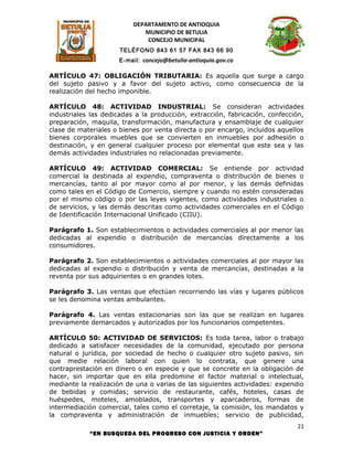 DEPARTAMENTO DE ANTIOQUIA
                             MUNICIPIO DE BETULIA
                              CONCEJO MUNICIPAL
                      TELÉFONO 843 61 57 FAX 843 66 90
                     E-mail: concejo@betulia-antioquia.gov.co

ARTÍCULO 47: OBLIGACIÓN TRIBUTARIA: Es aquella que surge a cargo
del sujeto pasivo y a favor del sujeto activo, como consecuencia de la
realización del hecho imponible.

ARTÍCULO 48: ACTIVIDAD INDUSTRIAL: Se consideran actividades
industriales las dedicadas a la producción, extracción, fabricación, confección,
preparación, maquila, transformación, manufactura y ensamblaje de cualquier
clase de materiales o bienes por venta directa o por encargo, incluidos aquellos
bienes corporales muebles que se convierten en inmuebles por adhesión o
destinación, y en general cualquier proceso por elemental que este sea y las
demás actividades industriales no relacionadas previamente.

ARTÍCULO 49: ACTIVIDAD COMERCIAL: Se entiende por actividad
comercial la destinada al expendio, compraventa o distribución de bienes o
mercancías, tanto al por mayor como al por menor, y las demás definidas
como tales en el Código de Comercio, siempre y cuando no estén consideradas
por el mismo código o por las leyes vigentes, como actividades industriales o
de servicios, y las demás descritas como actividades comerciales en el Código
de Identificación Internacional Unificado (CIIU).

Parágrafo 1. Son establecimientos o actividades comerciales al por menor las
dedicadas al expendio o distribución de mercancías directamente a los
consumidores.

Parágrafo 2. Son establecimientos o actividades comerciales al por mayor las
dedicadas al expendio o distribución y venta de mercancías, destinadas a la
reventa por sus adquirientes o en grandes lotes.

Parágrafo 3. Las ventas que efectúan recorriendo las vías y lugares públicos
se les denomina ventas ambulantes.

Parágrafo 4. Las ventas estacionarias son las que se realizan en lugares
previamente demarcados y autorizados por los funcionarios competentes.

ARTÍCULO 50: ACTIVIDAD DE SERVICIOS: Es toda tarea, labor o trabajo
dedicado a satisfacer necesidades de la comunidad, ejecutado por persona
natural o jurídica, por sociedad de hecho o cualquier otro sujeto pasivo, sin
que medie relación laboral con quien lo contrata, que genere una
contraprestación en dinero o en especie y que se concrete en la obligación de
hacer, sin importar que en ella predomine el factor material o intelectual,
mediante la realización de una o varias de las siguientes actividades: expendio
de bebidas y comidas; servicio de restaurante, cafés, hoteles, casas de
huéspedes, moteles, amoblados, transportes y aparcaderos, formas de
intermediación comercial, tales como el corretaje, la comisión, los mandatos y
la compraventa y administración de inmuebles; servicio de publicidad,
                                                                              21
            “EN BUSQUEDA DEL PROGRESO CON JUSTICIA Y ORDEN”
 
