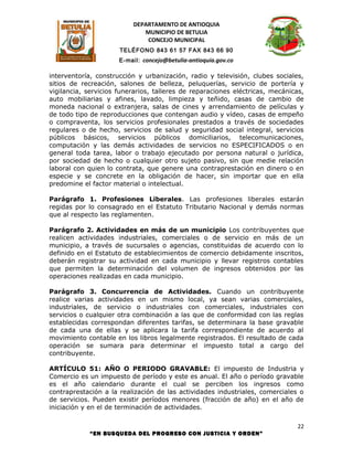 DEPARTAMENTO DE ANTIOQUIA
                             MUNICIPIO DE BETULIA
                              CONCEJO MUNICIPAL
                      TELÉFONO 843 61 57 FAX 843 66 90
                      E-mail: concejo@betulia-antioquia.gov.co

interventoría, construcción y urbanización, radio y televisión, clubes sociales,
sitios de recreación, salones de belleza, peluquerías, servicio de portería y
vigilancia, servicios funerarios, talleres de reparaciones eléctricas, mecánicas,
auto mobiliarias y afines, lavado, limpieza y teñido, casas de cambio de
moneda nacional o extranjera, salas de cines y arrendamiento de películas y
de todo tipo de reproducciones que contengan audio y vídeo, casas de empeño
o compraventa, los servicios profesionales prestados a través de sociedades
regulares o de hecho, servicios de salud y seguridad social integral, servicios
públicos básicos, servicios públicos domiciliarios, telecomunicaciones,
computación y las demás actividades de servicios no ESPECIFICADOS o en
general toda tarea, labor o trabajo ejecutado por persona natural o jurídica,
por sociedad de hecho o cualquier otro sujeto pasivo, sin que medie relación
laboral con quien lo contrata, que genere una contraprestación en dinero o en
especie y se concrete en la obligación de hacer, sin importar que en ella
predomine el factor material o intelectual.

Parágrafo 1. Profesiones Liberales. Las profesiones liberales estarán
regidas por lo consagrado en el Estatuto Tributario Nacional y demás normas
que al respecto las reglamenten.

Parágrafo 2. Actividades en más de un municipio Los contribuyentes que
realicen actividades industriales, comerciales o de servicio en más de un
municipio, a través de sucursales o agencias, constituidas de acuerdo con lo
definido en el Estatuto de establecimientos de comercio debidamente inscritos,
deberán registrar su actividad en cada municipio y llevar registros contables
que permiten la determinación del volumen de ingresos obtenidos por las
operaciones realizadas en cada municipio.

Parágrafo 3. Concurrencia de Actividades. Cuando un contribuyente
realice varias actividades en un mismo local, ya sean varias comerciales,
industriales, de servicio o industriales con comerciales, industriales con
servicios o cualquier otra combinación a las que de conformidad con las reglas
establecidas correspondan diferentes tarifas, se determinara la base gravable
de cada una de ellas y se aplicara la tarifa correspondiente de acuerdo al
movimiento contable en los libros legalmente registrados. El resultado de cada
operación se sumara para determinar el impuesto total a cargo del
contribuyente.

ARTÍCULO 51: AÑO O PERIODO GRAVABLE: El impuesto de Industria y
Comercio es un impuesto de período y este es anual. El año o período gravable
es el año calendario durante el cual se perciben los ingresos como
contraprestación a la realización de las actividades industriales, comerciales o
de servicios. Pueden existir períodos menores (fracción de año) en el año de
iniciación y en el de terminación de actividades.

                                                                               22
            “EN BUSQUEDA DEL PROGRESO CON JUSTICIA Y ORDEN”
 