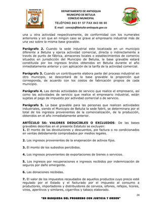 DEPARTAMENTO DE ANTIOQUIA
                              MUNICIPIO DE BETULIA
                               CONCEJO MUNICIPAL
                      TELÉFONO 843 61 57 FAX 843 66 90
                      E-mail: concejo@betulia-antioquia.gov.co

una u otra actividad respectivamente, de conformidad con los numerales
anteriores y sin que en ningún caso se grave al empresario industrial más de
una vez sobre la misma base gravable.

Parágrafo 2. Cuando la sede industrial este localizada en un municipio
diferente a Betulia y ejerza actividad comercial, directa o indirectamente a
través de punto de fábrica, almacenes locales o establecimientos de comercio
situados en jurisdicción del Municipio de Betulia, la base gravable estará
constituida por los ingresos brutos obtenidos en Betulia durante el año
inmediatamente anterior y con aplicación de la tarifa de la actividad comercial.

Parágrafo 3. Cuando un contribuyente elabora parte del proceso industrial en
otro municipio, se descontará de la base gravable la proporción que
corresponda, de acuerdo con los costos de fabricación propios de cada
municipio.

Parágrafo 4. Las demás actividades de servicio que realice el empresario, así
como las actividades de servicio que realice el empresario industrial, están
sujetas al pago de impuesto por actividad comercial o de servicio.

Parágrafo 5. La base gravable para las personas que realicen actividades
industriales, siendo el Municipio de Betulia la sede fabril, se determinara por el
total de los ingresos provenientes de la comercialización, de la producción,
obtenidos en el año inmediatamente anterior.

ARTÍCULO 56: VALORES DEDUCIBLES O EXCLUIDOS: De las bases
gravables descritas en el presente Estatuto se excluyen:
1. El monto de las devoluciones y descuentos, pie factura o no condicionados
en ventas debidamente comprobados por medios legales.

2. Los ingresos provenientes de la enajenación de activos fijos.

3. El monto de los subsidios percibidos.

4. Los ingresos provenientes de exportaciones de bienes o servicios.

5. Los ingresos por recuperaciones e ingresos recibidos por indemnización de
seguros por daño emergente.

6. Las donaciones recibidas.

7. El valor de los impuestos recaudados de aquellos productos cuyo precio esté
regulado por el Estado y el facturado por el impuesto al consumo a
productores, importadores y distribuidores de cerveza, sifones, refajos, licores,
vinos, aperitivos y similares, cigarrillos y tabaco elaborado.
                                                                                24
             “EN BUSQUEDA DEL PROGRESO CON JUSTICIA Y ORDEN”
 