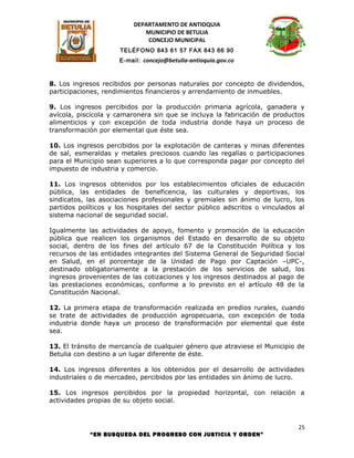 DEPARTAMENTO DE ANTIOQUIA
                             MUNICIPIO DE BETULIA
                              CONCEJO MUNICIPAL
                      TELÉFONO 843 61 57 FAX 843 66 90
                     E-mail: concejo@betulia-antioquia.gov.co



8. Los ingresos recibidos por personas naturales por concepto de dividendos,
participaciones, rendimientos financieros y arrendamiento de inmuebles.

9. Los ingresos percibidos por la producción primaria agrícola, ganadera y
avícola, piscícola y camaronera sin que se incluya la fabricación de productos
alimenticios y con excepción de toda industria donde haya un proceso de
transformación por elemental que éste sea.

10. Los ingresos percibidos por la explotación de canteras y minas diferentes
de sal, esmeraldas y metales preciosos cuando las regalías o participaciones
para el Municipio sean superiores a lo que corresponda pagar por concepto del
impuesto de industria y comercio.

11. Los ingresos obtenidos por los establecimientos oficiales de educación
pública, las entidades de beneficencia, las culturales y deportivas, los
sindicatos, las asociaciones profesionales y gremiales sin ánimo de lucro, los
partidos políticos y los hospitales del sector público adscritos o vinculados al
sistema nacional de seguridad social.

Igualmente las actividades de apoyo, fomento y promoción de la educación
pública que realicen los organismos del Estado en desarrollo de su objeto
social, dentro de los fines del artículo 67 de la Constitución Política y los
recursos de las entidades integrantes del Sistema General de Seguridad Social
en Salud, en el porcentaje de la Unidad de Pago por Captación –UPC-,
destinado obligatoriamente a la prestación de los servicios de salud, los
ingresos provenientes de las cotizaciones y los ingresos destinados al pago de
las prestaciones económicas, conforme a lo previsto en el artículo 48 de la
Constitución Nacional.

12. La primera etapa de transformación realizada en predios rurales, cuando
se trate de actividades de producción agropecuaria, con excepción de toda
industria donde haya un proceso de transformación por elemental que éste
sea.

13. El tránsito de mercancía de cualquier género que atraviese el Municipio de
Betulia con destino a un lugar diferente de éste.

14. Los ingresos diferentes a los obtenidos por el desarrollo de actividades
industriales o de mercadeo, percibidos por las entidades sin ánimo de lucro.

15. Los ingresos percibidos por la propiedad horizontal, con relación a
actividades propias de su objeto social.



                                                                              25
            “EN BUSQUEDA DEL PROGRESO CON JUSTICIA Y ORDEN”
 