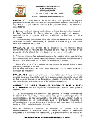 DEPARTAMENTO DE ANTIOQUIA
                             MUNICIPIO DE BETULIA
                              CONCEJO MUNICIPAL
                      TELÉFONO 843 61 57 FAX 843 66 90
                      E-mail: concejo@betulia-antioquia.gov.co

PARÁGRAFO 1: Para efectos de excluir de la base gravable, los ingresos
provenientes de la venta de artículos de producción Nacional destinados a la
exportación de que trata el numeral 4 del presente artículo, se consideran
exportadores:

1. Quienes vendan directamente al exterior artículos de producción Nacional.
2. Las Sociedades de Comercialización Internacional que vendan a
compradores en el exterior artículos producidos en Colombia por otras
empresas.
3. Los productores que vendan en el país bienes de exportación a Sociedades
de Comercialización Internacional, a condición y prueba de que tales bienes
sean efectivamente exportados.

PARÁGRAFO 2: Para efectos de la exclusión de los ingresos brutos
correspondientes al recaudo del impuesto de que trata el numeral 8º del
presente artículo, el contribuyente deberá, en caso de investigación:

1. Presentar copia de los recibos de pago de la correspondiente consignación
del impuesto que se pretende excluir de los ingresos brutos, sin perjuicio de la
facultad de la administración de pedir los respectivos originales.

2. Acompañar el certificado idóneo en que se acredite que el producto tiene
precio regulado por el Estado.
Sin el lleno simultáneo de todos estos requisitos, no se podrá efectuar la
exclusión de impuestos.

PARÁGRAFO 3: Los contribuyentes que desarrollen actividades parcialmente
exentas o que por disposición legal no se puedan gravar, descontarán del total
de los ingresos brutos en su declaración privada, el monto de los ingresos
correspondientes a la parte exenta o de prohibido gravamen.

ARTÍCULO 57: BASES GRAVABLES ESPECIALES PARA ALGUNOS
CONTRIBUYENTES: Los siguientes contribuyentes tendrán base gravable
especial, así:

1. Los distribuidores de derivados del petróleo y demás combustibles,
liquidarán dicho impuesto, tomando como base gravable el margen bruto de
comercialización de los combustibles. Se entiende por margen bruto de
comercialización de los combustibles, para el distribuidor mayorista, la
diferencia entre el precio de compra al productor o al importador y el precio de
venta al público o al distribuidor minorista.

Para el distribuidor minorista, se entiende por margen bruto de
comercialización, la diferencia entre el precio de compra al distribuidor
mayorista o al intermediario distribuidor, y el precio de venta al público. En
                                                                              26
            “EN BUSQUEDA DEL PROGRESO CON JUSTICIA Y ORDEN”
 