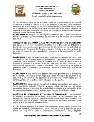 DEPARTAMENTO DE ANTIOQUIA
                             MUNICIPIO DE BETULIA
                              CONCEJO MUNICIPAL
                      TELÉFONO 843 61 57 FAX 843 66 90
                      E-mail: concejo@betulia-antioquia.gov.co



5. Para la comercialización de automotores de producción nacional se tomará
como base gravable la diferencia entre los ingresos brutos y el valor pagado al
industrial por el automotor sin perjuicio de los demás ingresos percibidos. Para
las consignatarias de vehículos la base gravable será el promedio mensual de
ingresos brutos percibidos por conceptos de honorarios y comisiones y demás
ingresos brutos percibidos para sí.
PARÁGRAFO: En ningún caso los ingresos obtenidos por la prestación de los
servicios públicos aquí mencionados, se gravarán más de una vez por la misma
actividad.

ARTÍCULO 58: GRAVAMEN A LAS ACTIVIDADES DE TIPO OCASIONAL:
Las actividades de tipo ocasional gravables con el Impuesto de Industria y
Comercio, son aquellas cuya permanencia en el ejercicio de su actividad en
jurisdicción del Municipio de Betulia es igual o inferior a un año, y deberán
cancelar el impuesto correspondiente, conforme a lo establecido en este
Estatuto.

PARÁGRAFO 1: Las personas naturales, jurídicas o sociedades de hecho que
con carácter de empresa realicen actividades ocasionales de construcción
gravadas con el impuesto, deberán cancelar en la fecha de terminación los
impuestos generados y causados en el desarrollo de dicha actividad, con
aplicación de la(s) tarifa(s) correspondiente(s), previo denuncio de los ingresos
gravables ante la Secretario de Hacienda, Tesorero o quien haga sus veces
Municipal.

PARÁGRAFO 2: Las actividades ocasionales serán gravadas por la Secretario
de Hacienda, Tesorero o quien haga sus veces Municipal de acuerdo a su
actividad y al volumen de operaciones previamente determinados por el
contribuyente o en su defecto estimados por ese Despacho.

PARÁGRAFO 3: Las personas naturales ó jurídicas que realicen actividades en
forma ocasional, deberán informar y pagar sobre los ingresos gravables
generados durante el ejercicio de su actividad, mediante la presentación de la
(s) declaración (es) privada(s) anuales o por fracción a que hubiere lugar.

ARTÍCULO 59: ACTIVIDADES TEMPORALES INFORMALES: Las siguientes
actividades temporales industriales, comerciales y de servicios que se
establezcan en el Municipio en forma ocasional, en un lugar determinado y por
un término inferior a veinte (20) días, pagarán el impuesto conforme a las
reglas que se establecen a continuación:

1. Los establecimientos ocasionales que presenten espectáculos públicos sin
venta de boletería, presentaciones, ferias, música, bailes y también aquellos
donde se expendan bebidas alcohólicas, comestibles, etc., pagarán
                                                                               28
            “EN BUSQUEDA DEL PROGRESO CON JUSTICIA Y ORDEN”
 