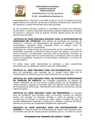 DEPARTAMENTO DE ANTIOQUIA
                             MUNICIPIO DE BETULIA
                              CONCEJO MUNICIPAL
                      TELÉFONO 843 61 57 FAX 843 66 90
                     E-mail: concejo@betulia-antioquia.gov.co

anticipadamente el impuesto cuya tarifa se fija en el tres (3) salarios mínimos
legales diarios por cada día. Se faculta al Gobierno Municipal para reglamentar
los requisitos y tarifas diferenciales para esta actividad.

2. Las personas naturales, jurídicas o sociedades de hecho que expongan,
promocionen y realicen publicidad estacionaria ocasional pagarán por concepto
de industria y comercio cinco (5) salarios mínimos legales diarios por día que
ejerzan esta actividad.

 ARTÍCULO 60: BASE GRAVABLE ESPECIAL PARA LA DISTRIBUCIÓN DE
DERIVADOS DEL PETRÓLEO. Para efectos de liquidación de impuesto de
industria y comercio, los distribuidores del derivado del petróleo y demás
combustibles, liquidarán dicho impuesto sobre el margen bruto de
comercialización de los combustibles.
Entiéndase por margen bruto de comercialización de los combustibles, para el
distribuidor mayorista, la diferencia entre el precio de compra y el precio de
venta al público o al distribuidor minorista. Para el distribuidor minorista, se
entiende por margen bruto de comercialización, la diferencia entre el precio de
compra al distribuidor mayorista o al intermediario distribuidor y el precio de
venta al público.

En ambos casos serán descontados la sobretasa y otros gravámenes
adicionales que se establezcan sobre la venta de combustibles.

ARTICULO 61. BASE GRAVABLE PARA LOS ESTANQUILLOS. El impuesto
para los estanquillos será liquidado por el margen bruto fijado por el
Departamento de Antioquia para la comercialización de sus productos.

ARTICULO 62. BASE GRAVABLE PARA LAS ENTIDADES PROPIETARIAS
DE TARJETAS DE CRÉDITO: Las entidades propietarias de tarjetas de
crédito, diferentes de las que forman unidad jurídica con las entidades del
sector financiero, pagaran el impuesto sobre los ingresos brutos obtenidos en
las transacciones comerciales, entendiendo como tales las comisiones y demás
ingresos propios.

ARTICULO 63. BASE GRAVABLE PARA LAS PRENDERÍAS: El impuesto
para las prenderías será liquidado sobre el promedio mensual de ingresos
brutos, por concepto de intereses recibidos y venta de prendas y otros
artículos que no tengan el carácter de estas, según el detalle del libro de
prendas debidamente registrado y sellado por el Alcalde o Inspector de Policía,
además de sus libros de contabilidad debidamente registrados.

ARTICULO 64. BASE GRAVABLE PARA LOS DISTRIBUIDORES DE
LOTERÍA. El impuesto para los distribuidores de loterías será liquidado sobre
el promedio mensual de ingresos brutos percibidos para sí, sin tener en cuenta
                                                                              29
            “EN BUSQUEDA DEL PROGRESO CON JUSTICIA Y ORDEN”
 