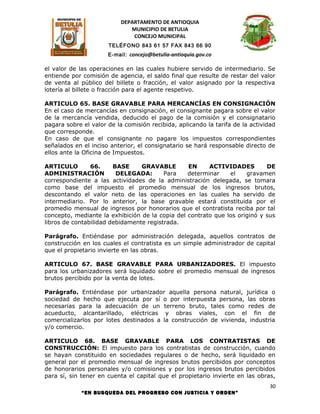 DEPARTAMENTO DE ANTIOQUIA
                              MUNICIPIO DE BETULIA
                               CONCEJO MUNICIPAL
                      TELÉFONO 843 61 57 FAX 843 66 90
                      E-mail: concejo@betulia-antioquia.gov.co

el valor de las operaciones en las cuales hubiere servido de intermediario. Se
entiende por comisión de agencia, el saldo final que resulte de restar del valor
de venta al público del billete o fracción, el valor asignado por la respectiva
lotería al billete o fracción para el agente respetivo.

ARTICULO 65. BASE GRAVABLE PARA MERCANCÍAS EN CONSIGNACIÓN
En el caso de mercancías en consignación, el consignante pagara sobre el valor
de la mercancía vendida, deducido el pago de la comisión y el consignatario
pagara sobre el valor de la comisión recibida, aplicando la tarifa de la actividad
que corresponde.
En caso de que el consignante no pagare los impuestos correspondientes
señalados en el inciso anterior, el consignatario se hará responsable directo de
ellos ante la Oficina de Impuestos.

ARTICULO        66.     BASE     GRAVABLE        EN     ACTIVIDADES         DE
ADMINISTRACIÓN           DELEGADA:       Para    determinar    el    gravamen
correspondiente a las actividades de la administración delegada, se tomara
como base del impuesto el promedio mensual de los ingresos brutos,
descontando el valor neto de las operaciones en las cuales ha servido de
intermediario. Por lo anterior, la base gravable estará constituida por el
promedio mensual de ingresos por honorarios que el contratista reciba por tal
concepto, mediante la exhibición de la copia del contrato que los originó y sus
libros de contabilidad debidamente registrada.

Parágrafo. Entiéndase por administración delegada, aquellos contratos de
construcción en los cuales el contratista es un simple administrador de capital
que el propietario invierte en las obras.

ARTICULO 67. BASE GRAVABLE PARA URBANIZADORES. El impuesto
para los urbanizadores será liquidado sobre el promedio mensual de ingresos
brutos percibido por la venta de lotes.

Parágrafo. Entiéndase por urbanizador aquella persona natural, jurídica o
sociedad de hecho que ejecuta por sí o por interpuesta persona, las obras
necesarias para la adecuación de un terreno bruto, tales como redes de
acueducto, alcantarillado, eléctricas y obras viales, con el fin de
comercializarlos por lotes destinados a la construcción de vivienda, industria
y/o comercio.

ARTICULO 68. BASE GRAVABLE PARA LOS CONTRATISTAS DE
CONSTRUCCIÓN: El impuesto para los contratistas de construcción, cuando
se hayan constituido en sociedades regulares o de hecho, será liquidado en
general por el promedio mensual de ingresos brutos percibidos por conceptos
de honorarios personales y/o comisiones y por los ingresos brutos percibidos
para sí, sin tener en cuenta el capital que el propietario invierte en las obras,
                                                                                30
             “EN BUSQUEDA DEL PROGRESO CON JUSTICIA Y ORDEN”
 