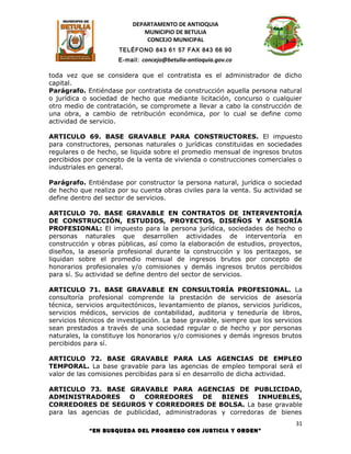 DEPARTAMENTO DE ANTIOQUIA
                             MUNICIPIO DE BETULIA
                              CONCEJO MUNICIPAL
                      TELÉFONO 843 61 57 FAX 843 66 90
                      E-mail: concejo@betulia-antioquia.gov.co

toda vez que se considera que el contratista es el administrador de dicho
capital.
Parágrafo. Entiéndase por contratista de construcción aquella persona natural
o jurídica o sociedad de hecho que mediante licitación, concurso o cualquier
otro medio de contratación, se compromete a llevar a cabo la construcción de
una obra, a cambio de retribución económica, por lo cual se define como
actividad de servicio.

ARTICULO 69. BASE GRAVABLE PARA CONSTRUCTORES. El impuesto
para constructores, personas naturales o jurídicas constituidas en sociedades
regulares o de hecho, se liquida sobre el promedio mensual de ingresos brutos
percibidos por concepto de la venta de vivienda o construcciones comerciales o
industriales en general.

Parágrafo. Entiéndase por constructor la persona natural, jurídica o sociedad
de hecho que realiza por su cuenta obras civiles para la venta. Su actividad se
define dentro del sector de servicios.

ARTICULO 70. BASE GRAVABLE EN CONTRATOS DE INTERVENTORÍA
DE CONSTRUCCIÓN, ESTUDIOS, PROYECTOS, DISEÑOS Y ASESORÍA
PROFESIONAL: El impuesto para la persona jurídica, sociedades de hecho o
personas naturales que desarrollen actividades de interventoría en
construcción y obras públicas, así como la elaboración de estudios, proyectos,
diseños, la asesoría profesional durante la construcción y los peritazgos, se
liquidan sobre el promedio mensual de ingresos brutos por concepto de
honorarios profesionales y/o comisiones y demás ingresos brutos percibidos
para sí. Su actividad se define dentro del sector de servicios.

ARTICULO 71. BASE GRAVABLE EN CONSULTORÍA PROFESIONAL. La
consultoría profesional comprende la prestación de servicios de asesoría
técnica, servicios arquitectónicos, levantamiento de planos, servicios jurídicos,
servicios médicos, servicios de contabilidad, auditoria y teneduría de libros,
servicios técnicos de investigación. La base gravable, siempre que los servicios
sean prestados a través de una sociedad regular o de hecho y por personas
naturales, la constituye los honorarios y/o comisiones y demás ingresos brutos
percibidos para sí.

ARTICULO 72. BASE GRAVABLE PARA LAS AGENCIAS DE EMPLEO
TEMPORAL. La base gravable para las agencias de empleo temporal será el
valor de las comisiones percibidas para sí en desarrollo de dicha actividad.

ARTICULO 73. BASE GRAVABLE PARA AGENCIAS DE PUBLICIDAD,
ADMINISTRADORES       O    CORREDORES       DE   BIENES    INMUEBLES,
CORREDORES DE SEGUROS Y CORREDORES DE BOLSA. La base gravable
para las agencias de publicidad, administradoras y corredoras de bienes
                                                                              31
            “EN BUSQUEDA DEL PROGRESO CON JUSTICIA Y ORDEN”
 