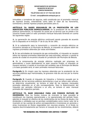 DEPARTAMENTO DE ANTIOQUIA
                              MUNICIPIO DE BETULIA
                               CONCEJO MUNICIPAL
                      TELÉFONO 843 61 57 FAX 843 66 90
                      E-mail: concejo@betulia-antioquia.gov.co

inmuebles y corredores de seguros, está constituida por el promedio mensual
de ingresos brutos, entendiendo como tales el valor de los honorarios,
comisiones y demás ingresos propios percibidos para sí.

ARTÍCULO 74: BASES GRAVABLES EN LA PRESTACIÓN DE LOS
SERVICIOS PÚBLICOS DOMICILIARIOS. En la prestación de los servicios
públicos domiciliarios, el impuesto se causa por el servicio que se preste a los
usuarios finales sobre el valor promedio mensual facturado teniendo en cuenta
las siguientes reglas:

1. La generación de energía eléctrica continuará siendo gravada de acuerdo
con lo dispuesto en el Artículo 7° de la Ley 56 de 1981.

2. Si la subestación para la transmisión y conexión de energía eléctrica se
encuentra ubicada en el Municipio de Betulia, el impuesto se causara sobre los
ingresos promedios obtenidos por estas actividades.

3. En las actividades de transporte de gas combustible, el impuesto se causara
sobre los ingresos promedios obtenidos por esta actividad, siempre y cuando la
puerta de ciudad se encuentre situada en jurisdicción del Municipio de Betulia.

4. En la compraventa de energía eléctrica realizada por empresas no
generadoras y cuyos destinatarios no sean usuarios finales, el impuesto se
causara siempre y cuando el municipio del vendedor sea el Municipio de Betulia
y la base gravable será, el valor promedio mensual facturado.

Parágrafo 1: En ningún caso los ingresos obtenidos por la prestación de los
servicios públicos aquí mencionados, se gravaran más de una vez por la misma
actividad.

Parágrafo 2: Cuando el impuesto de Industria y Comercio causado por la
prestación de los servicios públicos domiciliarios a que se refiere este articulo,
se determine anualmente, se tomara el total de los ingresos mensuales
promedio obtenidos en el año correspondiente. Para la determinación del
impuesto por periodos inferiores a un año, se tomara el valor mensual
promedio del respectivo periodo.

ARTICULO 75. BASE GRAVABLE PARA LOS FONDOS MUTUOS DE
INVERSIÓN: Para los fondos mutuos de inversión la base gravable la
constituyen los ingresos operacionales y no operacionales del periodo fiscal,
además el recaudo en efectivo de los rendimientos de los títulos de deuda y los
dividendos o utilidades que se perciban contabilizados como menor valor de la
inversión en las cuentas de activo correspondiente a inversiones en acciones y
otras inversiones en títulos negociables con recursos propios. Si el fondo no
registra discriminadamente por tercero el recaudo de los rendimientos, deberá
                                                                                32
             “EN BUSQUEDA DEL PROGRESO CON JUSTICIA Y ORDEN”
 