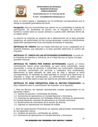 DEPARTAMENTO DE ANTIOQUIA
                             MUNICIPIO DE BETULIA
                              CONCEJO MUNICIPAL
                      TELÉFONO 843 61 57 FAX 843 66 90
                      E-mail: concejo@betulia-antioquia.gov.co

llevar el control aparte y respaldarlo con el certificado correspondiente que le
otorga la compañía generadora del título.

Parágrafo: Para los inversionistas que utilicen en su contabilidad el método de
participación, los dividendos se gravan con el impuesto de Industria y
Comercio cuando estos se causen siempre y cuando estén definidas dentro de
su objeto social.

Lo anterior se entiende sin perjuicio de la determinación de la base gravable
respectiva, de conformidad con las normas generales, cuando los distribuidores
desarrollen paralelamente otras actividades sometidas al impuesto

ARTÍCULO 76: TARIFA: Son los milajes definidos por la ley y adoptados en el
presente Estatuto, que aplicados a la base gravable determina la cuantía del
impuesto.

ARTICULO 77. TARIFA DE LAS ACTIVIDADES ECONÓMICAS: La tarifa en
el Impuesto de Industria y Comercio, es el milaje fijo que se aplica a la base
gravable mensual.

ARTICULO 78. TARIFA POR VARIAS ACTIVIDADES. Cuando un mismo
contribuyente realice varias actividades, ya sean varias industriales, varias
comerciales o varias de servicios o industriales con comerciales, industriales
con servicios, comerciales con servicios o cualquiera otra combinación,
determinará la base gravable de cada una de ellas y aplicará la tarifa
correspondiente. El resultado de cada actividad se sumará para determinar el
impuesto a cargo del contribuyente. La administración no podrá exigir la
aplicación de tarifas sobre la base del sistema de actividad predominante.

ARTÍCULO 79: BASE IMPOSITIVA PARA EL SECTOR FINANCIERO: La
base impositiva para la cuantificación del impuesto, es la siguiente:

1. Para los Bancos, los ingresos operacionales anuales representados en los
siguientes rubros:
1.1. Cambio de posición y certificados de cambio.
1.2. Comisiones de operaciones en moneda Nacional y Extranjera.
1.3. Intereses de operaciones con Entidades Públicas, intereses de operaciones
en moneda Nacional, intereses de operaciones en moneda extranjera.
1.4. Rendimientos de inversiones de la sección de ahorros.
1.5. Ingresos en operaciones con tarjetas de crédito.

2. Para las corporaciones Financieras los ingresos operacionales representados
en los siguientes rubros:
2.1. Cambios de posición y certificados de cambio.
2.2. Comisiones de operaciones en moneda Nacional y Extranjera.
                                                                              33
            “EN BUSQUEDA DEL PROGRESO CON JUSTICIA Y ORDEN”
 