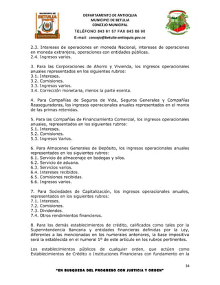 DEPARTAMENTO DE ANTIOQUIA
                             MUNICIPIO DE BETULIA
                              CONCEJO MUNICIPAL
                      TELÉFONO 843 61 57 FAX 843 66 90
                      E-mail: concejo@betulia-antioquia.gov.co

2.3. Intereses de operaciones en moneda Nacional, intereses de operaciones
en moneda extranjera, operaciones con entidades públicas.
2.4. Ingresos varios.

3. Para las Corporaciones de Ahorro y Vivienda, los ingresos operacionales
anuales representados en los siguientes rubros:
3.1. Intereses.
3.2. Comisiones.
3.3. Ingresos varios.
3.4. Corrección monetaria, menos la parte exenta.

4. Para Compañías de Seguros de Vida, Seguros Generales y Compañías
Reaseguradoras, los ingresos operacionales anuales representados en el monto
de las primas retenidas.

5. Para las Compañías de Financiamiento Comercial, los ingresos operacionales
anuales, representados en los siguientes rubros:
5.1. Intereses.
5.2. Comisiones.
5.3. Ingresos Varios.

6. Para Almacenes Generales de Depósito, los ingresos operacionales anuales
representados en los siguientes rubros:
6.1. Servicio de almacenaje en bodegas y silos.
6.2. Servicio de aduana.
6.3. Servicios varios.
6.4. Intereses recibidos.
6.5. Comisiones recibidas.
6.6. Ingresos varios.

7. Para Sociedades de Capitalización, los ingresos operacionales anuales,
representados en los siguientes rubros:
7.1. Intereses.
7.2. Comisiones.
7.3. Dividendos.
7.4. Otros rendimientos financieros.

8. Para los demás establecimientos de crédito, calificados como tales por la
Superintendencia Bancaria y entidades financieras definidas por la Ley,
diferentes a las mencionadas en los numerales anteriores, la base impositiva
será la establecida en el numeral 1º de este artículo en los rubros pertinentes.

Los establecimientos públicos de cualquier orden, que actúen como
Establecimientos de Crédito o Instituciones Financieras con fundamento en la

                                                                              34
            “EN BUSQUEDA DEL PROGRESO CON JUSTICIA Y ORDEN”
 