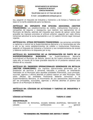 DEPARTAMENTO DE ANTIOQUIA
                             MUNICIPIO DE BETULIA
                              CONCEJO MUNICIPAL
                      TELÉFONO 843 61 57 FAX 843 66 90
                     E-mail: concejo@betulia-antioquia.gov.co

ley, pagarán el impuesto de Industria y Comercio y de Avisos y Tableros con
base en la tarifa establecida para los Bancos.

ARTÍCULO 80: IMPUESTO POR OFICINA ADICIONAL (SECTOR
FINANCIERO): Los establecimientos de crédito, instituciones financieras y
compañías de seguros y reaseguros, que realicen sus operaciones en el
Municipio de Betulia, además del impuesto que resulte de aplicar como base
gravable los ingresos previstos el artículo anterior, pagarán por cada oficina
comercial adicional la suma equivalente a un (1) salario mínimo legal mensual
vigente.

ARTÍCULO 81: OTRAS ENTIDADES FINANCIERAS. Las personas sometidas
a vigilancia y control de la Superintendencia Bancaria y no reconocidas por ella
o por la ley como establecimientos de crédito o instituciones financieras,
pagarán el Impuesto de Industria y Comercio y sus complementarios de avisos
y tableros conforme a lo dispuesto por la ley.

ARTÍCULO 82: SUMINISTRO DE LA INFORMACIÓN DE PARTE DE LA
SUPERINTENDENCIA           BANCARIA.       La     Superintendencia   Bancaria
suministrará al Municipio de Betulia, dentro de los cuatro primeros meses de
cada año, el monto de la base gravable descrita en el presente estatuto para
efectos de su recaudo.
.
ARTÍCULO 83: INGRESOS OPERACIONALES GENERADOS EN BETULIA
(SECTOR FINANCIERO): Los ingresos operacionales generados por la
prestación de servicios a personas naturales o jurídicas, se entenderán
realizados en el Municipio para aquellas entidades financieras, cuya principal,
sucursal, agencia u oficina abiertas al público operen en este Municipio. Para
estos efectos las entidades financieras deberán comunicar a la
Superintendencia Bancaria, el movimiento de sus operaciones discriminadas
por las principales, sucursales, agencias u oficinas abiertas al público que
operen en el Municipio de Betulia.


ARTÍCULO 84: CÓDIGOS DE ACTIVIDAD Y TARIFAS DE INDUSTRIA Y
COMERCIO:


CÓDIGO ACTIVIDAD                                      TARIFA X 1000

INDUSTRIALES
101 Producción de Alimentos, excepto bebidas alcohólicas; fabricación de
calzado          y           confecciones          en             general
…………………………………………………………………………………………………………..4.0

                                                                              35
            “EN BUSQUEDA DEL PROGRESO CON JUSTICIA Y ORDEN”
 