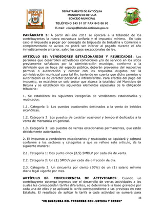 DEPARTAMENTO DE ANTIOQUIA
                             MUNICIPIO DE BETULIA
                              CONCEJO MUNICIPAL
                      TELÉFONO 843 61 57 FAX 843 66 90
                      E-mail: concejo@betulia-antioquia.gov.co

PARÁGRAFO 3: A partir del año 2011 se aplicará a la totalidad de los
contribuyentes la nueva estructura tarifaria y el impuesto mínimo. En todo
caso el impuesto a pagar por concepto de Impuesto de Industria y Comercio y
complementario de avisos no podrá ser inferior al pagado durante el año
inmediatamente anterior, salvo los casos excepcionales de ley.

ARTICULO 85: VENDEDORES ESTACIONARIOS Y REUBICADOS: Las
personas que desarrollen actividades comerciales y/o de servicio en los sitios
previamente señalados por la administración municipal, conforme a la
definición que se haga del espacio público, deberán proveerse del respectivo
permiso o autorización y cumplir con los requisitos exigidos por la
administración municipal para tal fin, teniendo en cuenta que dicho permiso o
autorización es de carácter personal e intransferible. Para efectos del pago del
impuesto, se establece un solo sector que abarca la totalidad del Municipio de
Betulia y se establecen los siguientes elementos especiales de la obligación
tributaria:

1. Se establecen las siguientes categorías de vendedores estacionarios y
reubicados:

1.1. Categoría 1: Los puestos ocasionales destinados a la venta de bebidas
alcohólicas.

1.2. Categoría 2: Los puestos de carácter ocasional y temporal dedicados a la
venta de mercancía en general.

1.3. Categoría 3: Los puestos de ventas estacionarias permanentes, que estén
debidamente autorizados.

2. El impuesto a vendedores estacionarios y reubicados se liquidará y cobrará
conforme a los sectores y categorías a que se refiere este artículo, de la
siguiente manera:

2.1. Categoría 1: Dos punto cinco (2.5) SMDLV por cada día de venta.

2.2. Categoría 2: Un (1) SMDLV por cada día o fracción de día.

2.3. Categoría 3: Un cincuenta por ciento (50%) de un (1) salario mínimo
diario legal vigente por mes.

ARTÍCULO 86: CONCURRENCIA DE ACTIVIDADES: Cuando un
contribuyente obtenga ingresos por el desarrollo de varias actividades a las
cuales les correspondan tarifas diferentes, se determinará la base gravable por
cada una de ellas y se aplicará la tarifa correspondiente a las previstas en este
Estatuto. El resultado de aplicar la tarifa a cada actividad se sumará para
                                                                              38
            “EN BUSQUEDA DEL PROGRESO CON JUSTICIA Y ORDEN”
 
