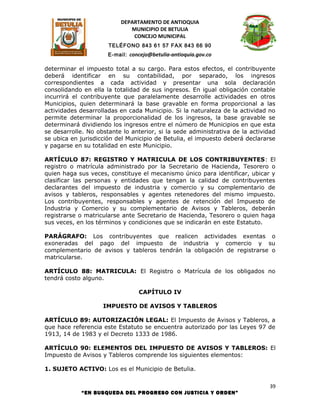 DEPARTAMENTO DE ANTIOQUIA
                             MUNICIPIO DE BETULIA
                              CONCEJO MUNICIPAL
                      TELÉFONO 843 61 57 FAX 843 66 90
                      E-mail: concejo@betulia-antioquia.gov.co

determinar el impuesto total a su cargo. Para estos efectos, el contribuyente
deberá identificar en su contabilidad, por separado, los ingresos
correspondientes a cada actividad y presentar una sola declaración
consolidando en ella la totalidad de sus ingresos. En igual obligación contable
incurrirá el contribuyente que paralelamente desarrolle actividades en otros
Municipios, quien determinará la base gravable en forma proporcional a las
actividades desarrolladas en cada Municipio. Si la naturaleza de la actividad no
permite determinar la proporcionalidad de los ingresos, la base gravable se
determinará dividiendo los ingresos entre el número de Municipios en que esta
se desarrolle. No obstante lo anterior, si la sede administrativa de la actividad
se ubica en jurisdicción del Municipio de Betulia, el impuesto deberá declararse
y pagarse en su totalidad en este Municipio.

ARTÍCULO 87: REGISTRO Y MATRICULA DE LOS CONTRIBUYENTES: El
registro o matrícula administrado por la Secretario de Hacienda, Tesorero o
quien haga sus veces, constituye el mecanismo único para identificar, ubicar y
clasificar las personas y entidades que tengan la calidad de contribuyentes
declarantes del impuesto de industria y comercio y su complementario de
avisos y tableros, responsables y agentes retenedores del mismo impuesto.
Los contribuyentes, responsables y agentes de retención del Impuesto de
Industria y Comercio y su complementario de Avisos y Tableros, deberán
registrarse o matricularse ante Secretario de Hacienda, Tesorero o quien haga
sus veces, en los términos y condiciones que se indicarán en este Estatuto.

PARÁGRAFO: Los contribuyentes que realicen actividades exentas o
exoneradas del pago del impuesto de industria y comercio y su
complementario de avisos y tableros tendrán la obligación de registrarse o
matricularse.

ARTÍCULO 88: MATRICULA: El Registro o Matrícula de los obligados no
tendrá costo alguno.

                                 CAPÍTULO IV

                    IMPUESTO DE AVISOS Y TABLEROS

ARTÍCULO 89: AUTORIZACIÓN LEGAL: El Impuesto de Avisos y Tableros, a
que hace referencia este Estatuto se encuentra autorizado por las Leyes 97 de
1913, 14 de 1983 y el Decreto 1333 de 1986.

ARTÍCULO 90: ELEMENTOS DEL IMPUESTO DE AVISOS Y TABLEROS: El
Impuesto de Avisos y Tableros comprende los siguientes elementos:

1. SUJETO ACTIVO: Los es el Municipio de Betulia.

                                                                               39
            “EN BUSQUEDA DEL PROGRESO CON JUSTICIA Y ORDEN”
 