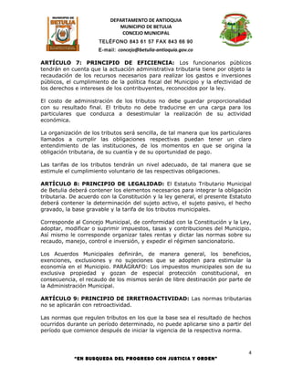 DEPARTAMENTO DE ANTIOQUIA
                             MUNICIPIO DE BETULIA
                              CONCEJO MUNICIPAL
                      TELÉFONO 843 61 57 FAX 843 66 90
                      E-mail: concejo@betulia-antioquia.gov.co

ARTÍCULO 7: PRINCIPIO DE EFICIENCIA: Los funcionarios públicos
tendrán en cuenta que la actuación administrativa tributaria tiene por objeto la
recaudación de los recursos necesarios para realizar los gastos e inversiones
públicos, el cumplimiento de la política fiscal del Municipio y la efectividad de
los derechos e intereses de los contribuyentes, reconocidos por la ley.

El costo de administración de los tributos no debe guardar proporcionalidad
con su resultado final. El tributo no debe traducirse en una carga para los
particulares que conduzca a desestimular la realización de su actividad
económica.

La organización de los tributos será sencilla, de tal manera que los particulares
llamados a cumplir las obligaciones respectivas puedan tener un claro
entendimiento de las instituciones, de los momentos en que se origina la
obligación tributaria, de su cuantía y de su oportunidad de pago.

Las tarifas de los tributos tendrán un nivel adecuado, de tal manera que se
estimule el cumplimiento voluntario de las respectivas obligaciones.

ARTÍCULO 8: PRINCIPIO DE LEGALIDAD: El Estatuto Tributario Municipal
de Betulia deberá contener los elementos necesarios para integrar la obligación
tributaria. De acuerdo con la Constitución y la ley general, el presente Estatuto
deberá contener la determinación del sujeto activo, el sujeto pasivo, el hecho
gravado, la base gravable y la tarifa de los tributos municipales.

Corresponde al Concejo Municipal, de conformidad con la Constitución y la Ley,
adoptar, modificar o suprimir impuestos, tasas y contribuciones del Municipio.
Así mismo le corresponde organizar tales rentas y dictar las normas sobre su
recaudo, manejo, control e inversión, y expedir el régimen sancionatorio.

Los Acuerdos Municipales definirán, de manera general, los beneficios,
exenciones, exclusiones y no sujeciones que se adopten para estimular la
economía en el Municipio. PARÁGRAFO: Los impuestos municipales son de su
exclusiva propiedad y gozan de especial protección constitucional, en
consecuencia, el recaudo de los mismos serán de libre destinación por parte de
la Administración Municipal.

ARTÍCULO 9: PRINCIPIO DE IRRETROACTIVIDAD: Las normas tributarias
no se aplicarán con retroactividad.

Las normas que regulen tributos en los que la base sea el resultado de hechos
ocurridos durante un período determinado, no puede aplicarse sino a partir del
período que comience después de iniciar la vigencia de la respectiva norma.



                                                                                4
            “EN BUSQUEDA DEL PROGRESO CON JUSTICIA Y ORDEN”
 