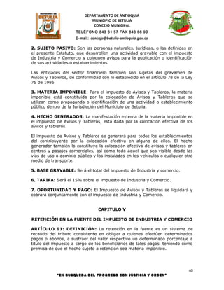DEPARTAMENTO DE ANTIOQUIA
                             MUNICIPIO DE BETULIA
                              CONCEJO MUNICIPAL
                      TELÉFONO 843 61 57 FAX 843 66 90
                      E-mail: concejo@betulia-antioquia.gov.co

2. SUJETO PASIVO: Son las personas naturales, jurídicas, o las definidas en
el presente Estatuto, que desarrollen una actividad gravable con el impuesto
de Industria y Comercio y coloquen avisos para la publicación o identificación
de sus actividades o establecimientos.

Las entidades del sector financiero también son sujetas del gravamen de
Avisos y Tableros, de conformidad con lo establecido en el artículo 78 de la Ley
75 de 1986.

3. MATERIA IMPONIBLE: Para el impuesto de Avisos y Tableros, la materia
imponible está constituida por la colocación de Avisos y Tableros que se
utilizan como propaganda o identificación de una actividad o establecimiento
público dentro de la Jurisdicción del Municipio de Betulia.

4. HECHO GENERADOR: La manifestación externa de la materia imponible en
el impuesto de Avisos y Tableros, está dada por la colocación efectiva de los
avisos y tableros.

El impuesto de Avisos y Tableros se generará para todos los establecimientos
del contribuyente por la colocación efectiva en alguno de ellos. El hecho
generador también lo constituye la colocación efectiva de avisos y tableros en
centros y pasajes comerciales, así como todo aquel que sea visible desde las
vías de uso o dominio público y los instalados en los vehículos o cualquier otro
medio de transporte.

5. BASE GRAVABLE: Será el total del impuesto de Industria y comercio.

6. TARIFA: Será el 15% sobre el impuesto de Industria y Comercio.

7. OPORTUNIDAD Y PAGO: El Impuesto de Avisos y Tableros se liquidará y
cobrará conjuntamente con el impuesto de Industria y Comercio.


                                  CAPITULO V

RETENCIÓN EN LA FUENTE DEL IMPUESTO DE INDUSTRIA Y COMERCIO

ARTÍCULO 91: DEFINICIÓN: La retención en la fuente es un sistema de
recaudo del tributo consistente en obligar a quienes efectúen determinados
pagos o abonos, a sustraer del valor respectivo un determinado porcentaje a
título del impuesto a cargo de los beneficiarios de tales pagos, teniendo como
premisa de que el hecho sujeto a retención sea materia imponible.




                                                                              40
            “EN BUSQUEDA DEL PROGRESO CON JUSTICIA Y ORDEN”
 