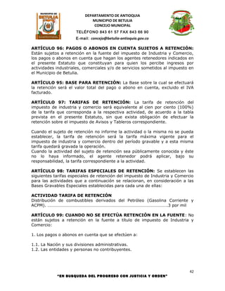 DEPARTAMENTO DE ANTIOQUIA
                             MUNICIPIO DE BETULIA
                              CONCEJO MUNICIPAL
                     TELÉFONO 843 61 57 FAX 843 66 90
                     E-mail: concejo@betulia-antioquia.gov.co

ARTÍCULO 96: PAGOS O ABONOS EN CUENTA SUJETOS A RETENCIÓN:
Están sujetos a retención en la fuente del impuesto de Industria y Comercio,
los pagos o abonos en cuenta que hagan los agentes retenedores indicados en
el presente Estatuto que constituyan para quien los percibe ingresos por
actividades industriales, comerciales y/o de servicios sometidos al impuesto en
el Municipio de Betulia.

ARTÍCULO 95: BASE PARA RETENCIÓN: La Base sobre la cual se efectuará
la retención será el valor total del pago o abono en cuenta, excluido el IVA
facturado.

ARTÍCULO 97: TARIFAS DE RETENCIÓN: La tarifa de retención del
impuesto de industria y comercio será equivalente al cien por ciento (100%)
de la tarifa que corresponda a la respectiva actividad, de acuerdo a la tabla
prevista en el presente Estatuto, sin que exista obligación de efectuar la
retención sobre el impuesto de Avisos y Tableros correspondiente.

Cuando el sujeto de retención no informe la actividad o la misma no se pueda
establecer, la tarifa de retención será la tarifa máxima vigente para el
impuesto de industria y comercio dentro del período gravable y a esta misma
tarifa quedará gravada la operación.
Cuando la actividad del sujeto de retención sea públicamente conocida y éste
no lo haya informado, el agente retenedor podrá aplicar, bajo su
responsabilidad, la tarifa correspondiente a la actividad.

ARTÍCULO 98: TARIFAS ESPECIALES DE RETENCIÓN: Se establecen las
siguientes tarifas especiales de retención del impuesto de Industria y Comercio
para las actividades que a continuación se relacionan, en consideración a las
Bases Gravables Especiales establecidas para cada una de ellas:

ACTIVIDAD TARIFA DE RETENCIÓN
Distribución de combustibles derivados del Petróleo (Gasolina Corriente y
ACPM). ……………………………………………………………………………………………….3 por mil

ARTÍCULO 99: CUANDO NO SE EFECTÚA RETENCIÓN EN LA FUENTE: No
están sujetos a retención en la fuente a título de impuesto de Industria y
Comercio:

1. Los pagos o abonos en cuenta que se efectúen a:

1.1. La Nación y sus divisiones administrativas.
1.2. Las entidades y personas no contribuyentes.




                                                                             42
            “EN BUSQUEDA DEL PROGRESO CON JUSTICIA Y ORDEN”
 