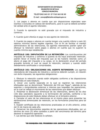 DEPARTAMENTO DE ANTIOQUIA
                             MUNICIPIO DE BETULIA
                              CONCEJO MUNICIPAL
                      TELÉFONO 843 61 57 FAX 843 66 90
                      E-mail: concejo@betulia-antioquia.gov.co

2. Los pagos o abonos en cuenta que por disposiciones especiales sean
exentos o excluidos en cabeza del beneficiario, para lo cual se deberá acreditar
tal calidad ante el agente retenedor.

3. Cuando la operación no esté gravada con el impuesto de industria y
comercio.

4. Cuando quien efectúa el pago no sea agente de retención.

5. Cuando los pagos o abonos en cuenta tengan una cuantía inferior a seis (6)
salarios mínimos diarios legales vigentes. Con el fin de facilitar el manejo
administrativo de las retenciones, los agentes retenedores podrán optar por
efectuar la retención sobre pagos o abonos en cuenta que no superen la
cuantía mínima aquí establecida.

ARTÍCULO 100: IMPUTACIÓN DE LA RETENCIÓN: Los contribuyentes del
impuesto de industria y comercio a quienes se les haya practicado retención,
podrán llevar el monto del impuesto que se les hubiere retenido como un
abono al pago del impuesto a su cargo, en la declaración anual del período
gravable durante el cual se causó la retención, siempre y cuando estén
debidamente certificadas o comprobadas.

ARTÍCULO 101: OBLIGACIONES DEL AGENTE RETENEDOR: Los agentes
retenedores del impuesto de industria y comercio deberán cumplir, en relación
con dicho impuesto, las siguientes obligaciones:

1. Efectuar la retención cuando estén obligados conforme a las disposiciones
contenidas en este Estatuto.
2. Llevar una cuenta separada en la cual se registren las retenciones
efectuadas que se denominará “Retención del ICA por Pagar”, además de los
soportes y comprobantes externos e internos que respalden las operaciones,
en la cual se refleje el movimiento de las retenciones que deben efectuar.
3. Presentar la declaración bimensual de las retenciones, dentro de los diez
(10) días calendario siguiente a la terminación del período, conforme a las
disposiciones de este Estatuto deban efectuar en el bimestre anterior.
4. Cancelar el valor de las retenciones en el mismo plazo para presentar las
declaraciones bimensuales de retención, en los formularios prescritos para tal
efecto.
5. Expedir certificado de las retenciones practicadas en el año anterior, antes
del 31 de marzo de cada año.
6. Conservar los documentos soportes de las operaciones efectuadas, por un
término de cinco (5) años contados a partir del vencimiento del término para
declarar la respectiva operación.
7. Las demás que este Estatuto le señalen.

                                                                              43
            “EN BUSQUEDA DEL PROGRESO CON JUSTICIA Y ORDEN”
 